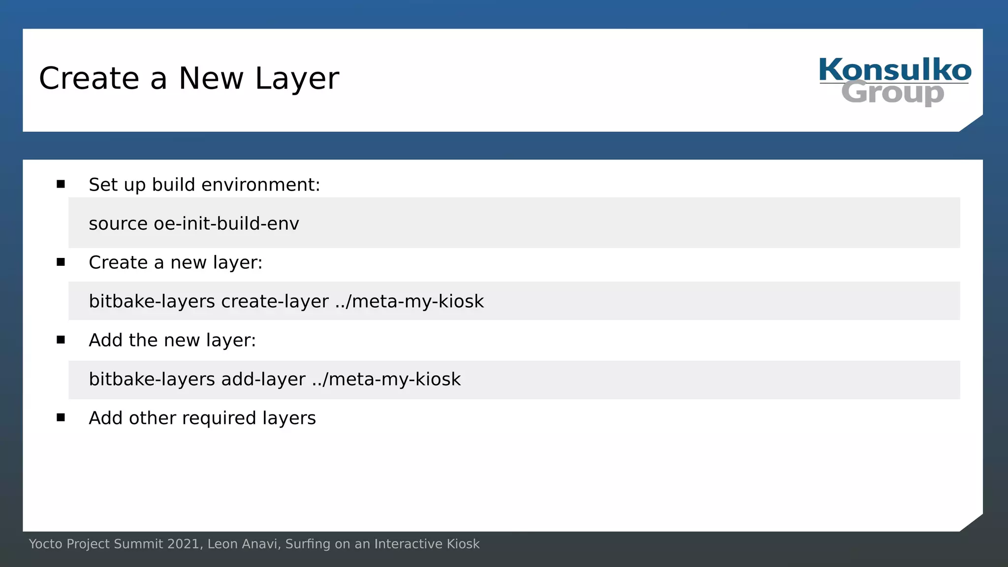 Yocto Project Summit 2021, Leon Anavi, Surfing on an Interactive Kiosk
Create a New Layer
 Set up build environment:
source oe-init-build-env
 Create a new layer:
bitbake-layers create-layer ../meta-my-kiosk
 Add the new layer:
bitbake-layers add-layer ../meta-my-kiosk
 Add other required layers
 