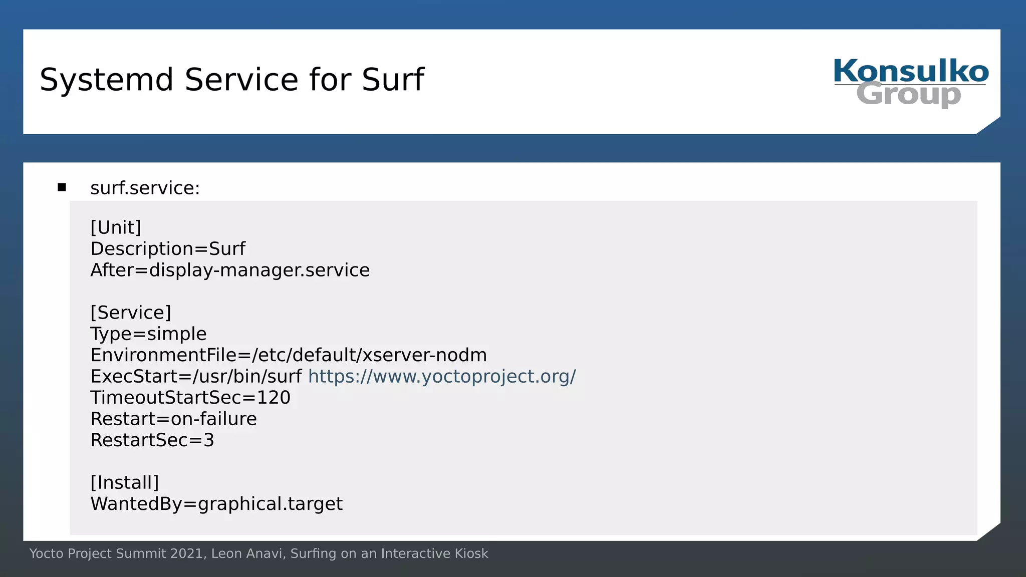 Yocto Project Summit 2021, Leon Anavi, Surfing on an Interactive Kiosk
Systemd Service for Surf
 surf.service:
[Unit]
Description=Surf
After=display-manager.service
[Service]
Type=simple
EnvironmentFile=/etc/default/xserver-nodm
ExecStart=/usr/bin/surf https://www.yoctoproject.org/
TimeoutStartSec=120
Restart=on-failure
RestartSec=3
[Install]
WantedBy=graphical.target
 
