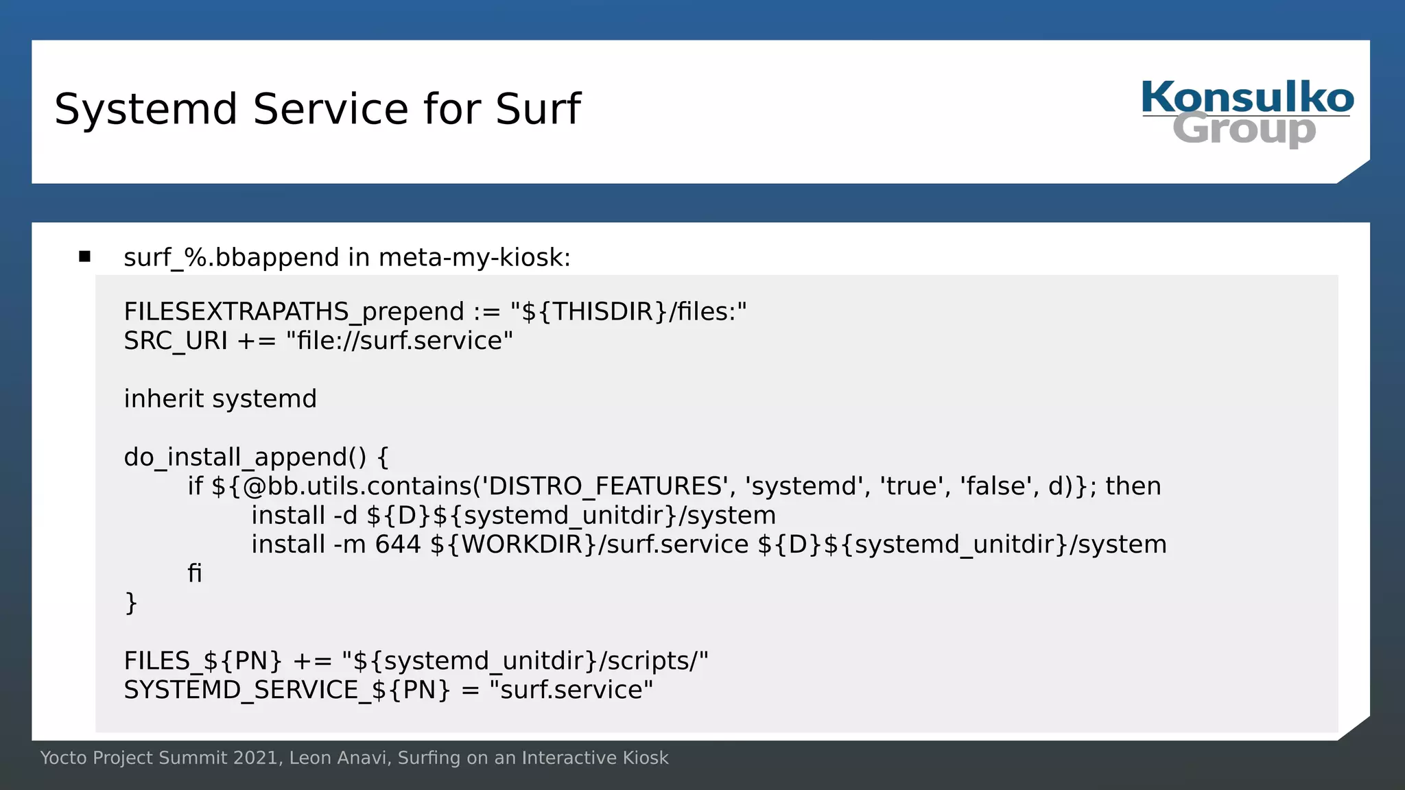 Yocto Project Summit 2021, Leon Anavi, Surfing on an Interactive Kiosk
Systemd Service for Surf
 surf_%.bbappend in meta-my-kiosk:
FILESEXTRAPATHS_prepend := "${THISDIR}/files:"
SRC_URI += "file://surf.service"
inherit systemd
do_install_append() {
if ${@bb.utils.contains('DISTRO_FEATURES', 'systemd', 'true', 'false', d)}; then
install -d ${D}${systemd_unitdir}/system
install -m 644 ${WORKDIR}/surf.service ${D}${systemd_unitdir}/system
fi
}
FILES_${PN} += "${systemd_unitdir}/scripts/"
SYSTEMD_SERVICE_${PN} = "surf.service"
 
