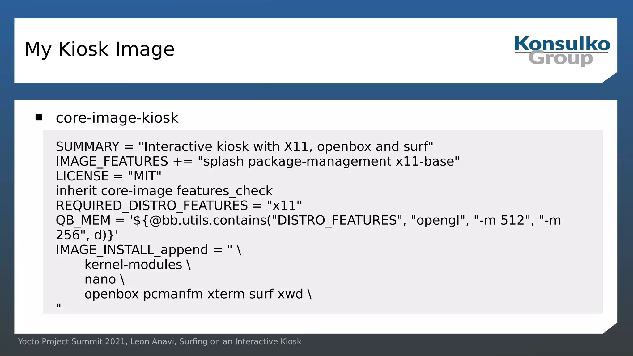 Yocto Project Summit 2021, Leon Anavi, Surfing on an Interactive Kiosk
My Kiosk Image
 core-image-kiosk
SUMMARY = "Interactive kiosk with X11, openbox and surf"
IMAGE_FEATURES += "splash package-management x11-base"
LICENSE = "MIT"
inherit core-image features_check
REQUIRED_DISTRO_FEATURES = "x11"
QB_MEM = '${@bb.utils.contains("DISTRO_FEATURES", "opengl", "-m 512", "-m
256", d)}'
IMAGE_INSTALL_append = " 
kernel-modules 
nano 
openbox pcmanfm xterm surf xwd 
"
 
