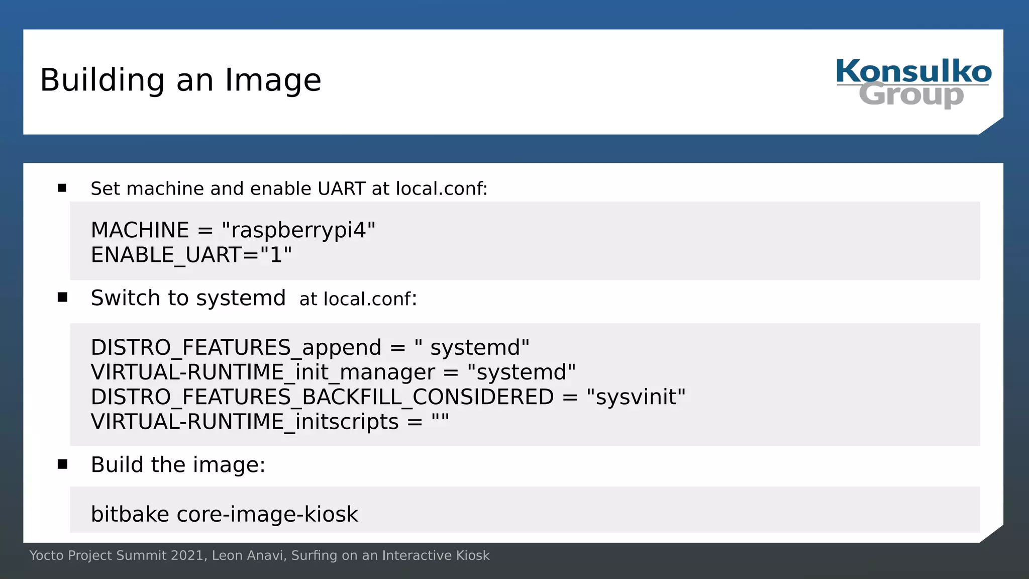 Yocto Project Summit 2021, Leon Anavi, Surfing on an Interactive Kiosk
Building an Image
 Set machine and enable UART at local.conf:
MACHINE = "raspberrypi4"
ENABLE_UART="1"
 Switch to systemd at local.conf:
DISTRO_FEATURES_append = " systemd"
VIRTUAL-RUNTIME_init_manager = "systemd"
DISTRO_FEATURES_BACKFILL_CONSIDERED = "sysvinit"
VIRTUAL-RUNTIME_initscripts = ""
 Build the image:
bitbake core-image-kiosk
 