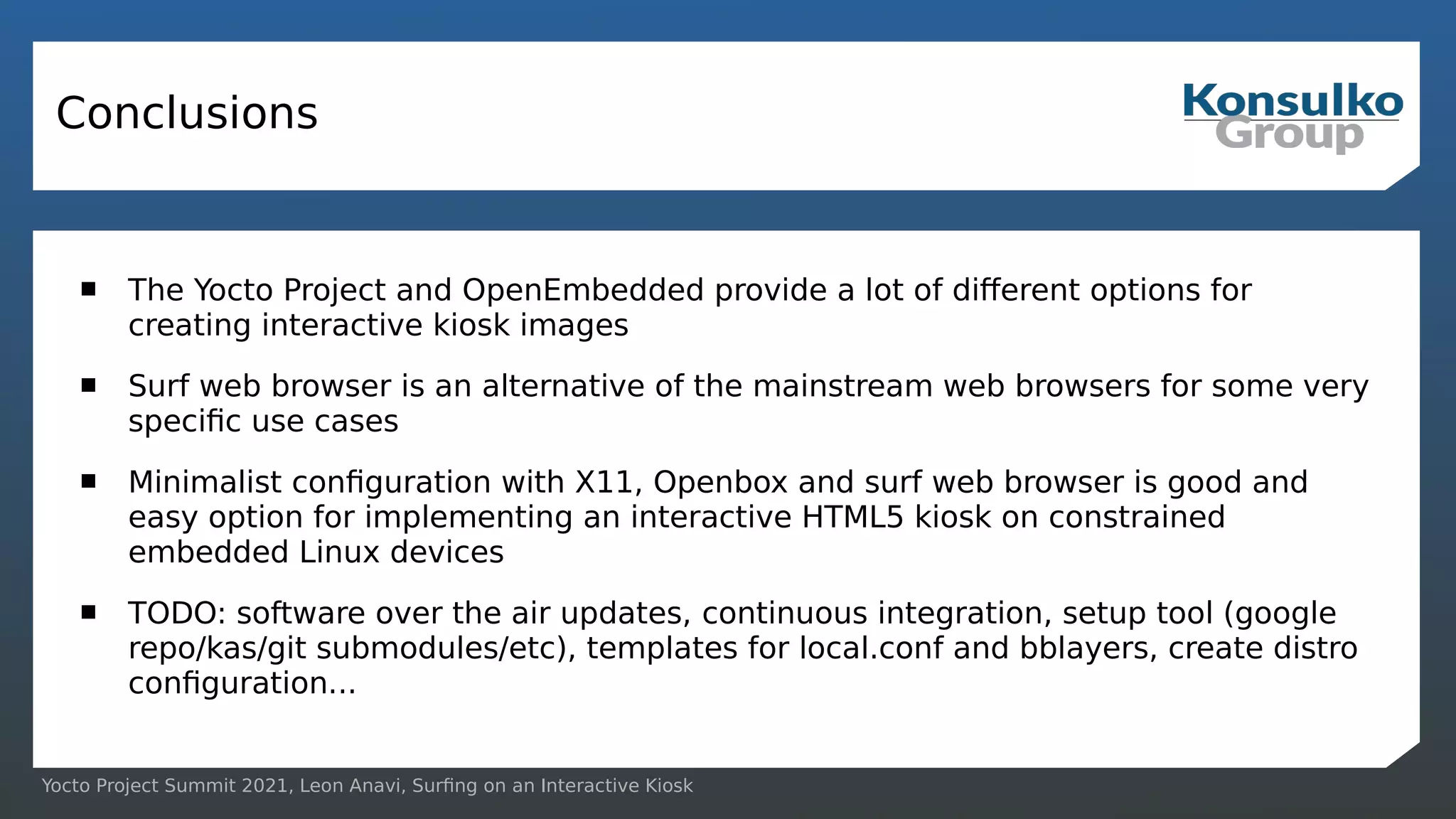 Yocto Project Summit 2021, Leon Anavi, Surfing on an Interactive Kiosk
Conclusions
 The Yocto Project and OpenEmbedded provide a lot of different options for
creating interactive kiosk images
 Surf web browser is an alternative of the mainstream web browsers for some very
specific use cases
 Minimalist configuration with X11, Openbox and surf web browser is good and
easy option for implementing an interactive HTML5 kiosk on constrained
embedded Linux devices
 TODO: software over the air updates, continuous integration, setup tool (google
repo/kas/git submodules/etc), templates for local.conf and bblayers, create distro
configuration...
 