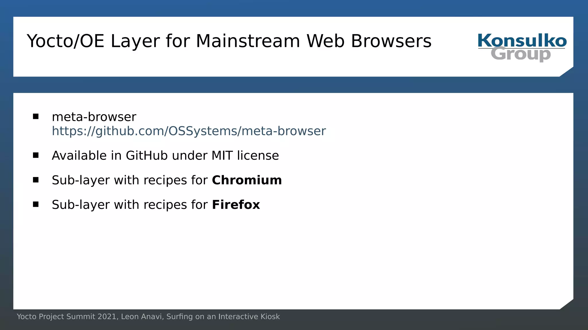 Yocto Project Summit 2021, Leon Anavi, Surfing on an Interactive Kiosk
Yocto/OE Layer for Mainstream Web Browsers
 meta-browser
https://github.com/OSSystems/meta-browser
 Available in GitHub under MIT license
 Sub-layer with recipes for Chromium
 Sub-layer with recipes for Firefox
 