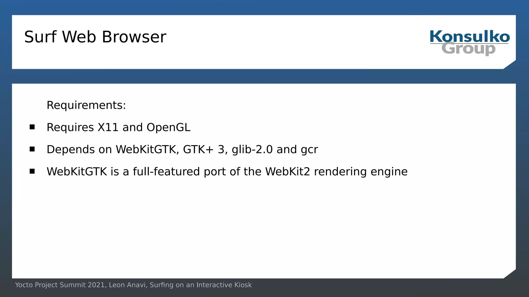 Yocto Project Summit 2021, Leon Anavi, Surfing on an Interactive Kiosk
Surf Web Browser
Requirements:
 Requires X11 and OpenGL
 Depends on WebKitGTK, GTK+ 3, glib-2.0 and gcr
 WebKitGTK is a full-featured port of the WebKit2 rendering engine
 