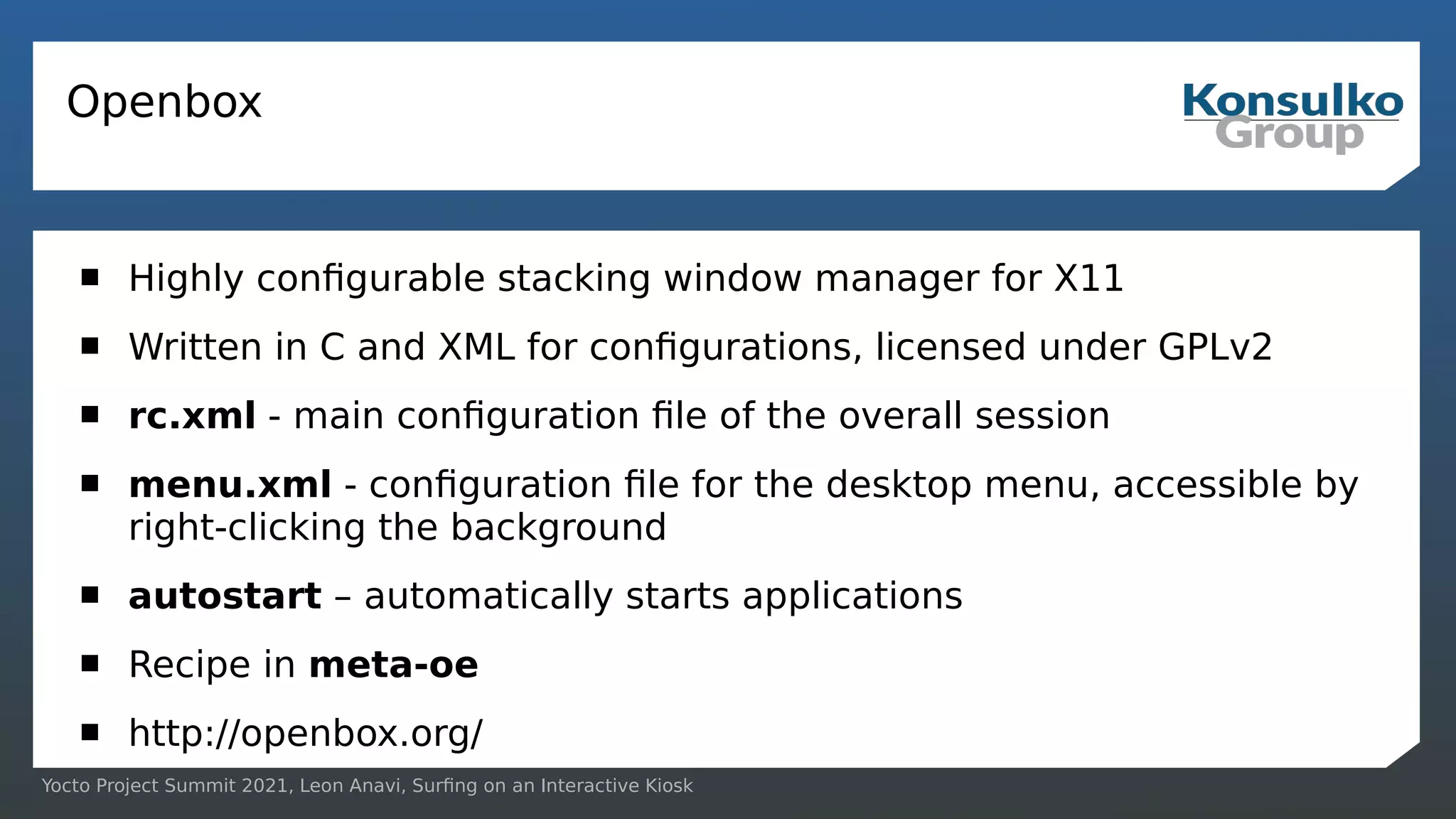Yocto Project Summit 2021, Leon Anavi, Surfing on an Interactive Kiosk
Openbox
 Highly configurable stacking window manager for X11
 Written in C and XML for configurations, licensed under GPLv2
 rc.xml - main configuration file of the overall session
 menu.xml - configuration file for the desktop menu, accessible by
right-clicking the background
 autostart – automatically starts applications
 Recipe in meta-oe
 http://openbox.org/
 