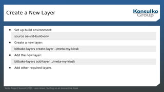 Yocto Project Summit 2021, Leon Anavi, Surfing on an Interactive Kiosk
Create a New Layer
 Set up build environment:
source oe-init-build-env
 Create a new layer:
bitbake-layers create-layer ../meta-my-kiosk
 Add the new layer:
bitbake-layers add-layer ../meta-my-kiosk
 Add other required layers
 