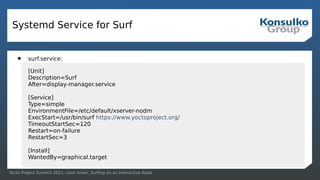 Yocto Project Summit 2021, Leon Anavi, Surfing on an Interactive Kiosk
Systemd Service for Surf
 surf.service:
[Unit]
Description=Surf
After=display-manager.service
[Service]
Type=simple
EnvironmentFile=/etc/default/xserver-nodm
ExecStart=/usr/bin/surf https://www.yoctoproject.org/
TimeoutStartSec=120
Restart=on-failure
RestartSec=3
[Install]
WantedBy=graphical.target
 
