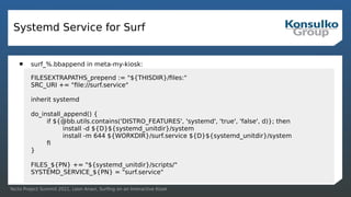 Yocto Project Summit 2021, Leon Anavi, Surfing on an Interactive Kiosk
Systemd Service for Surf
 surf_%.bbappend in meta-my-kiosk:
FILESEXTRAPATHS_prepend := "${THISDIR}/files:"
SRC_URI += "file://surf.service"
inherit systemd
do_install_append() {
if ${@bb.utils.contains('DISTRO_FEATURES', 'systemd', 'true', 'false', d)}; then
install -d ${D}${systemd_unitdir}/system
install -m 644 ${WORKDIR}/surf.service ${D}${systemd_unitdir}/system
fi
}
FILES_${PN} += "${systemd_unitdir}/scripts/"
SYSTEMD_SERVICE_${PN} = "surf.service"
 