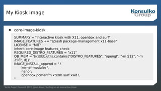 Yocto Project Summit 2021, Leon Anavi, Surfing on an Interactive Kiosk
My Kiosk Image
 core-image-kiosk
SUMMARY = "Interactive kiosk with X11, openbox and surf"
IMAGE_FEATURES += "splash package-management x11-base"
LICENSE = "MIT"
inherit core-image features_check
REQUIRED_DISTRO_FEATURES = "x11"
QB_MEM = '${@bb.utils.contains("DISTRO_FEATURES", "opengl", "-m 512", "-m
256", d)}'
IMAGE_INSTALL_append = " 
kernel-modules 
nano 
openbox pcmanfm xterm surf xwd 
"
 