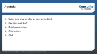 Yocto Project Summit 2021, Leon Anavi, Surfing on an Interactive Kiosk
Agenda
 Using web browsers for an interactive kiosk
 Openbox and Surf
 Building an image
 Conclusions
 Q&A
 