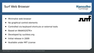 Yocto Project Summit 2021, Leon Anavi, Surfing on an Interactive Kiosk
Surf Web Browser
 Minimalist web browser
 No graphical control elements
 Controlled via keyboard shortcuts or external tools
 Based on WebKit2/GTK+
 Developed by suckless.org
 Initial release in 2009
 Available under MIT License
 