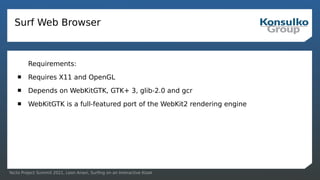 Yocto Project Summit 2021, Leon Anavi, Surfing on an Interactive Kiosk
Surf Web Browser
Requirements:
 Requires X11 and OpenGL
 Depends on WebKitGTK, GTK+ 3, glib-2.0 and gcr
 WebKitGTK is a full-featured port of the WebKit2 rendering engine
 