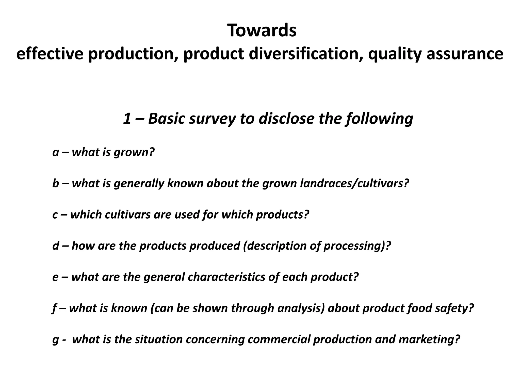 Towards
effective production, product diversification, quality assurance
1 – Basic survey to disclose the following
a – what is grown?
b – what is generally known about the grown landraces/cultivars?
c – which cultivars are used for which products?
d – how are the products produced (description of processing)?
e – what are the general characteristics of each product?
f – what is known (can be shown through analysis) about product food safety?
g - what is the situation concerning commercial production and marketing?
 