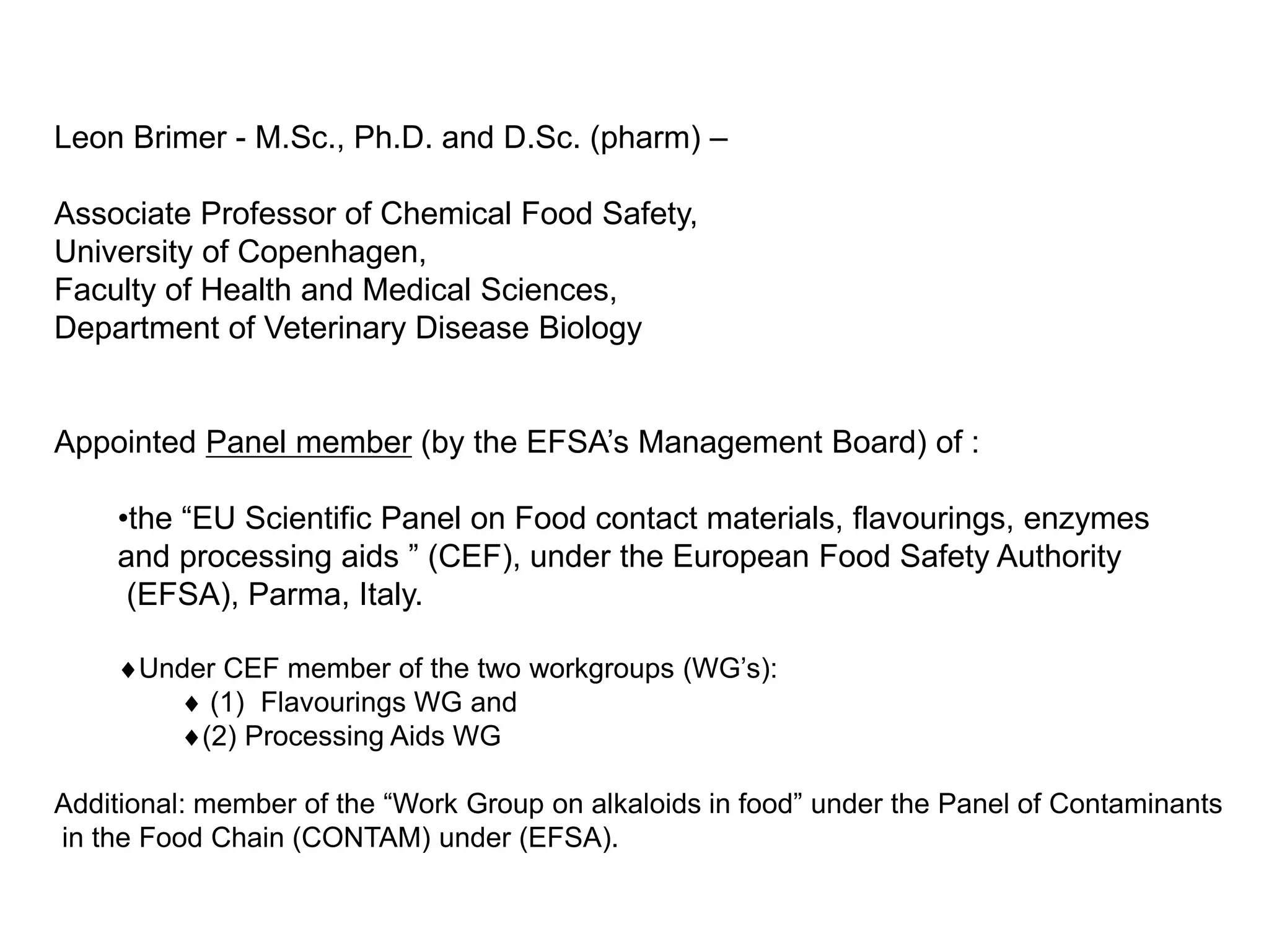 Leon Brimer - M.Sc., Ph.D. and D.Sc. (pharm) –
Associate Professor of Chemical Food Safety,
University of Copenhagen,
Faculty of Health and Medical Sciences,
Department of Veterinary Disease Biology
Appointed Panel member (by the EFSA’s Management Board) of :
•the “EU Scientific Panel on Food contact materials, flavourings, enzymes
and processing aids ” (CEF), under the European Food Safety Authority
(EFSA), Parma, Italy.
♦Under CEF member of the two workgroups (WG’s):
♦ (1) Flavourings WG and
♦(2) Processing Aids WG
Additional: member of the “Work Group on alkaloids in food” under the Panel of Contaminants
in the Food Chain (CONTAM) under (EFSA).
 