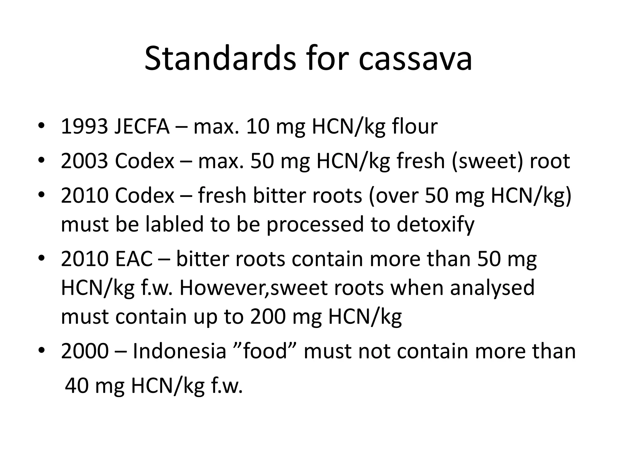 Standards for cassava
• 1993 JECFA – max. 10 mg HCN/kg flour
• 2003 Codex – max. 50 mg HCN/kg fresh (sweet) root
• 2010 Codex – fresh bitter roots (over 50 mg HCN/kg)
must be labled to be processed to detoxify
• 2010 EAC – bitter roots contain more than 50 mg
HCN/kg f.w. However,sweet roots when analysed
must contain up to 200 mg HCN/kg
• 2000 – Indonesia ”food” must not contain more than
40 mg HCN/kg f.w.
 