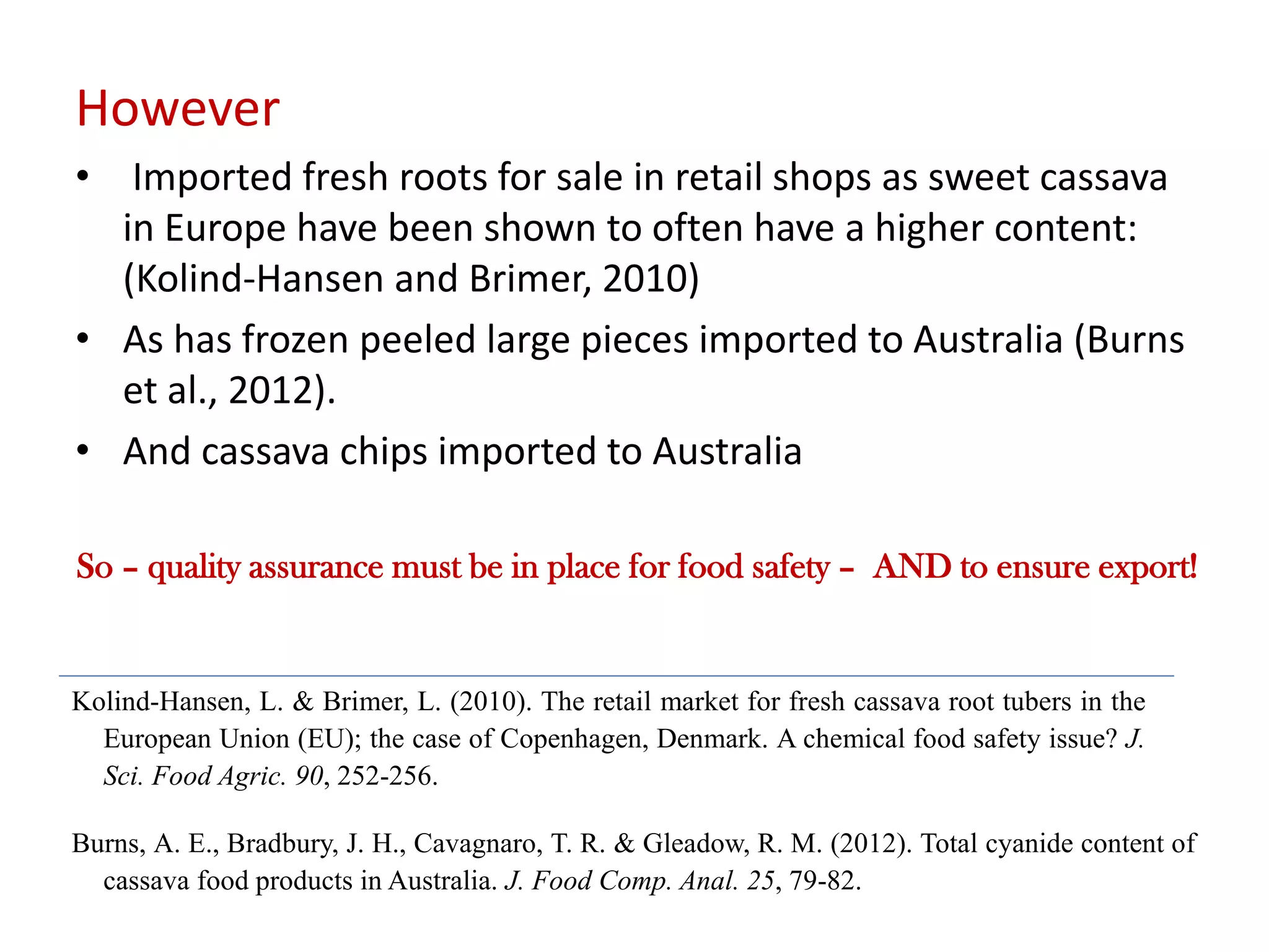 However
• Imported fresh roots for sale in retail shops as sweet cassava
in Europe have been shown to often have a higher content:
(Kolind-Hansen and Brimer, 2010)
• As has frozen peeled large pieces imported to Australia (Burns
et al., 2012).
• And cassava chips imported to Australia
Kolind-Hansen, L. & Brimer, L. (2010). The retail market for fresh cassava root tubers in the
European Union (EU); the case of Copenhagen, Denmark. A chemical food safety issue? J.
Sci. Food Agric. 90, 252-256.
Burns, A. E., Bradbury, J. H., Cavagnaro, T. R. & Gleadow, R. M. (2012). Total cyanide content of
cassava food products in Australia. J. Food Comp. Anal. 25, 79-82.
So – quality assurance must be in place for food safety – AND to ensure export!
 