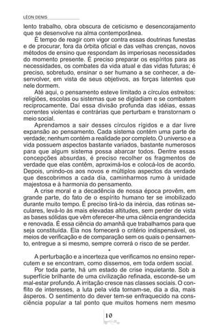 LÉON DENIS

lento trabalho, obra obscura de ceticismo e desencorajamento
que se desenvolve na alma contemporânea.
É tempo de reagir com vigor contra essas doutrinas funestas
e de procurar, fora da órbita oficial e das velhas crenças, novos
métodos de ensino que respondam às imperiosas necessidades
do momento presente. É preciso preparar os espíritos para as
necessidades, os combates da vida atual e das vidas futuras; é
preciso, sobretudo, ensinar o ser humano a se conhecer, a de-
senvolver, em vista de seus objetivos, as forças latentes que
nele dormem.
Até aqui, o pensamento esteve limitado a círculos estreitos:
religiões, escolas ou sistemas que se digladiam e se combatem
reciprocamente. Daí essa divisão profunda das idéias, essas
correntes violentas e contrárias que perturbam e transtornam o
meio social.
Aprendamos a sair desses círculos rígidos e a dar livre
expansão ao pensamento. Cada sistema contém uma parte de
verdade; nenhum contém a realidade por completo.O universo e a
vida possuem aspectos bastante variados, bastante numerosos
para que algum sistema possa abarcar todos. Dentre essas
concepções absurdas, é preciso recolher os fragmentos de
verdade que elas contêm, aproximá-los e colocá-los de acordo.
Depois, unindo-os aos novos e múltiplos aspectos da verdade
que descobrimos a cada dia, caminharmos rumo à unidade
majestosa e à harmonia do pensamento.
A crise moral e a decadência de nossa época provêm, em
grande parte, do fato de o espírito humano ter se imobilizado
durante muito tempo. É preciso tirá-lo da inércia, das rotinas se-
culares, levá-lo às mais elevadas altitudes, sem perder de vista
as bases sólidas que vêm oferecer-lhe uma ciência engrandecida
e renovada. É essa ciência do amanhã que trabalhamos para que
seja constituída. Ela nos fornecerá o critério indispensável, os
meios de verificação e de comparação sem os quais o pensamen-
to, entregue a si mesmo, sempre correrá o risco de se perder.
*
A perturbação e a incerteza que verificamos no ensino reper-
cutem e se encontram, como dissemos, em toda ordem social.
Por toda parte, há um estado de crise inquietante. Sob a
superfície brilhante de uma civilização refinada, esconde-se um
mal-estar profundo.A irritação cresce nas classes sociais.O con-
flito de interesses, a luta pela vida tornam-se, dia a dia, mais
ásperos. O sentimento do dever tem-se enfraquecido na cons-
ciência popular a tal ponto que muitos homens nem mesmo
 