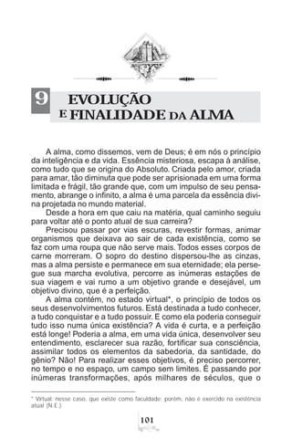 A alma, como dissemos, vem de Deus; é em nós o princípio
da inteligência e da vida. Essência misteriosa, escapa à análise,
como tudo que se origina do Absoluto. Criada pelo amor, criada
para amar, tão diminuta que pode ser aprisionada em uma forma
limitada e frágil, tão grande que, com um impulso de seu pensa-
mento, abrange o infinito, a alma é uma parcela da essência divi-
na projetada no mundo material.
Desde a hora em que caiu na matéria, qual caminho seguiu
para voltar até o ponto atual de sua carreira?
Precisou passar por vias escuras, revestir formas, animar
organismos que deixava ao sair de cada existência, como se
faz com uma roupa que não serve mais. Todos esses corpos de
carne morreram. O sopro do destino dispersou-lhe as cinzas,
mas a alma persiste e permanece em sua eternidade; ela perse-
gue sua marcha evolutiva, percorre as inúmeras estações de
sua viagem e vai rumo a um objetivo grande e desejável, um
objetivo divino, que é a perfeição.
A alma contém, no estado virtual*, o princípio de todos os
seus desenvolvimentos futuros. Está destinada a tudo conhecer,
a tudo conquistar e a tudo possuir. E como ela poderia conseguir
tudo isso numa única existência? A vida é curta, e a perfeição
está longe! Poderia a alma, em uma vida única, desenvolver seu
entendimento, esclarecer sua razão, fortificar sua consciência,
assimilar todos os elementos da sabedoria, da santidade, do
gênio? Não! Para realizar esses objetivos, é preciso percorrer,
no tempo e no espaço, um campo sem limites. É passando por
inúmeras transformações, após milhares de séculos, que o
EVOLUÇÃO
E FINALIDADE DA ALMA
9
* Virtual: nesse caso, que existe como faculdade; porém, não é exercido na existência
atual (N.E.).
 