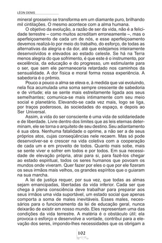 LÉON DENIS

mineral grosseiro se transforma em um diamante puro, brilhando
mil cintilações. O mesmo acontece com a alma humana.
O objetivo da evolução, a razão de ser da vida, não é a felici-
dade terrestre – como muitos acreditam erroneamente –, mas o
aperfeiçoamento de cada um de nós, e esse aperfeiçoamento
devemos realizá-lo por meio do trabalho, do esforço, de todas as
alternativas da alegria e da dor, até que estejamos inteiramente
desenvolvidos e elevados ao estado celeste. Se há na Terra
menos alegria do que sofrimento, é que este é o instrumento, por
excelência, da educação e do progresso, um estimulante para
o ser, que sem ele permaneceria retardado nos caminhos da
sensualidade. A dor física e moral forma nossa experiência. A
sabedoria é o prêmio.
Pouco a pouco a alma se eleva e, à medida que vai evoluindo,
nela fica acumulada uma soma sempre crescente de sabedoria
e de virtude; ela se sente mais estreitamente ligada aos seus
semelhantes; comunica-se mais intimamente com seu meio
social e planetário. Elevando-se cada vez mais, logo se liga,
por traços poderosos, às sociedades do espaço, e depois ao
Ser Universal.
Assim, a vida do ser consciente é uma vida de solidariedade
e de liberdade. Livre dentro dos limites que as leis eternas deter-
minam, ele se torna o arquiteto de seu destino.Seu adiantamento
é sua obra. Nenhuma fatalidade o oprime, a não ser a de seus
próprios atos, cujas conseqüências nele recaem. Mas só pode
desenvolver-se e crescer na vida coletiva com a cooperação
de cada um e em proveito de todos. Quanto mais sobe, mais
se sente viver e sofrer em todos e por todos. Em sua necessi-
dade de elevação própria, atrai para si, para fazê-los chegar
ao estado espiritual, todos os seres humanos que povoam os
mundos onde viveram. Quer fazer por eles o que por ele fizeram
os seus irmãos mais velhos, os grandes espíritos que o guiaram
na sua marcha.
A lei de justiça requer, por sua vez, que todas as almas
sejam emancipadas, libertadas da vida inferior. Cada ser que
chega à plena consciência deve trabalhar para preparar aos
seus irmãos uma vida suportável, um estado social que apenas
comporta a soma de males inevitáveis. Esses males, neces-
sários para o funcionamento da lei de educação geral, nunca
deixarão de existir em nosso mundo. Eles representam uma das
condições da vida terrestre. A matéria é o obstáculo útil; ela
provoca o esforço e desenvolve a vontade, contribui para a ele-
vação dos seres, impondo-lhes necessidades que os obrigam a
 