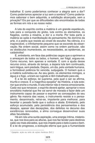 O PROBLEMA DO SER
!
trabalhar. E como poderíamos conhecer a alegria sem a dor?
Como poderíamos apreciar a luz sem a sombra? Como podería-
mos saborear o bem adquirido, a satisfação alcançada, sem a
privação? Eis por que as dificuldades são encontradas de todas
as formas em nós e ao nosso redor.
*
A luta do espírito contra a matéria é um grande espetáculo,
luta para a conquista do globo, luta contra os elementos, os
flagelos, contra a miséria, a dor e a morte. Por toda parte a
matéria se opõe à manifestação do pensamento. No domínio da
arte, é a pedra que resiste ao cinzel do escultor. Na ciência, é o
inapreciável, o infinitamente pequeno que se esconde da obser-
vação. Na ordem social, assim como na ordem particular, são
os obstáculos inumeráveis, as necessidades, as epidemias, as
catástrofes!
E, entretanto, em face das potências cegas que o oprimem e
o ameaçam de todos os lados, o homem, ser frágil, ergueu-se.
Como recurso, tem apenas a vontade. E com a ajuda desse
recurso único, através do tempo, a áspera luta tem continuado,
sem trégua, sem piedade. Depois, um dia, pela vontade humana,
a formidável potência foi vencida, subjugada. O homem quis e
a matéria submeteu-se. Ao seu gesto, os elementos inimigos, a
água e o fogo, uniram-se rugindo e têm trabalhado para ele.
É a lei do esforço, lei suprema, pela qual o ser se afirma,
triunfa e cresce. É a magnífica epopéia* da História, a luta exte-
rior que enche o mundo.A luta interior não é menos emocionante.
Cada vez que renascer, o espírito deverá ajeitar, apropriar o novo
envoltório material que lhe vai servir de morada e fazer dele um
instrumento capaz de passar e exprimir as concepções do seu
gênio. Na maioria das vezes, o instrumento resiste e o pensa-
mento, desanimado, retrai-se, impotente para melhorar, para
levantar o pesado fardo que o sufoca e abate. Entretanto, pelo
esforço acumulado, pela persistência dos pensamentos e dos
desejos, apesar das decepções, dos defeitos no decurso das
existências renovadas, a alma consegue desenvolver suas
altas faculdades.
Há em nós uma surda aspiração, uma energia íntima, misterio-
sa, que nos leva para as alturas, que nos faz tender para destinos
cada vez mais elevados, que nos impele para o belo e para o bem.
É a lei do progresso, a evolução eterna que guia a humanidade
* Epopéia: ação ou série de ações heróicas (N.E.).
 