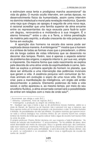 O PROBLEMA DO SER
#
e estimulam essa lenta e prodigiosa marcha ascensional* da
vida do globo. O mundo oculto intervém, em certas épocas, no
desenvolvimento físico da humanidade, assim como intervém
no domínio intelectual e moral pela revelação mediúnica. Quando
uma raça que chegou ao apogeu é seguida de uma nova raça,
é racional acreditar que uma família superior de alma encarne
entre os representantes da raça exausta para fazê-la subir
um degrau, renovando-a e moldando-a à sua imagem. É o
eterno himeneu** entre o céu e a Terra, a íntima penetração
da matéria pelo espírito, a efusão crescente da vida psíquica na
forma em evolução.
A aparição dos homens na escala dos seres pode ser
explicada dessa maneira. A embriogenia*** mostra que o homem
é a síntese de todas as formas vivas que o precederam, o último
elo da longa cadeia de vidas inferiores que se desenrola no
decorrer dos tempos. Porém, isso é apenas o aspecto exterior
do problema das origens; o aspecto interior é, por sua vez, amplo
e imponente. Da mesma forma que cada nascimento se explica
pela descida de uma alma vinda da espiritualidade à carne, tam-
bém se explica a primeira aparição do homem no planeta, que
deve ser atribuída a uma intervenção das potências invisíveis
que geram a vida. A essência psíquica vem comunicar às for-
mas animais em evolução o sopro de uma nova vida. Ela vai
criar, para a manifestação da inteligência, um órgão até então
desconhecido: a palavra. Elemento poderoso de toda a vida
social, o verbo apareceu e, ao mesmo tempo, por meio do seu
envoltório fluídico, a alma encarnada conservará a possibilidade
de entrar em relações com o meio de onde saiu92
.
* Ascensional: que obriga a subir (N.E.).
** Himeneu: casamento, festa de núpcias (N.E.).
*** Embriogenia: a produção ou origem do embrião (N.E.).
92 - Qualquer que seja a teoria a que se dê preferência nessas matérias, adote-se a
visão de Darwin, de Spencer ou de Haeckel, não é possível crer que a natureza, que
Deus apenas tenha um só modo de produzir e de desenvolver a vida. O cérebro humano
é limitado. As possibilidades da vida são infinitas. Os pobres teoristas que querem encer-
rar toda a ciência biológica nos estreitos limites de um sistema fazem-nos sempre
lembrar do menino da lenda que queria colocar toda a água do oceano num buraco feito
na areia da praia.
O próprio professor Charles Richet declarou em sua resposta a Sully-Prudhomme: “As
teorias da seleção são insuficientes”. E acrescentamos: “Se há unidade de plano, deve
existir diversidade nos meios de execução. Deus é o grande artista que, dos contrastes,
sabe fazer sobressair a harmonia. Parece que há no universo duas imensas correntes de
vida: uma mostra o abismo pela animalidade; a outra descende das alturas divinas; elas
se unem, se confundem e se encadeiam. Não é essa a significação da escada do
sonho de Jacob?”
 