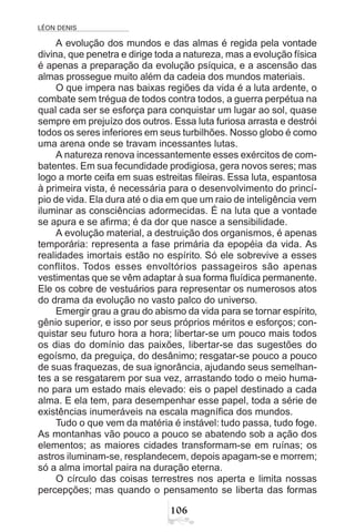 LÉON DENIS
$
A evolução dos mundos e das almas é regida pela vontade
divina, que penetra e dirige toda a natureza, mas a evolução física
é apenas a preparação da evolução psíquica, e a ascensão das
almas prossegue muito além da cadeia dos mundos materiais.
O que impera nas baixas regiões da vida é a luta ardente, o
combate sem trégua de todos contra todos, a guerra perpétua na
qual cada ser se esforça para conquistar um lugar ao sol, quase
sempre em prejuízo dos outros. Essa luta furiosa arrasta e destrói
todos os seres inferiores em seus turbilhões. Nosso globo é como
uma arena onde se travam incessantes lutas.
A natureza renova incessantemente esses exércitos de com-
batentes. Em sua fecundidade prodigiosa, gera novos seres; mas
logo a morte ceifa em suas estreitas fileiras. Essa luta, espantosa
à primeira vista, é necessária para o desenvolvimento do princí-
pio de vida. Ela dura até o dia em que um raio de inteligência vem
iluminar as consciências adormecidas. É na luta que a vontade
se apura e se afirma; é da dor que nasce a sensibilidade.
A evolução material, a destruição dos organismos, é apenas
temporária: representa a fase primária da epopéia da vida. As
realidades imortais estão no espírito. Só ele sobrevive a esses
conflitos. Todos esses envoltórios passageiros são apenas
vestimentas que se vêm adaptar à sua forma fluídica permanente.
Ele os cobre de vestuários para representar os numerosos atos
do drama da evolução no vasto palco do universo.
Emergir grau a grau do abismo da vida para se tornar espírito,
gênio superior, e isso por seus próprios méritos e esforços; con-
quistar seu futuro hora a hora; libertar-se um pouco mais todos
os dias do domínio das paixões, libertar-se das sugestões do
egoísmo, da preguiça, do desânimo; resgatar-se pouco a pouco
de suas fraquezas, de sua ignorância, ajudando seus semelhan-
tes a se resgatarem por sua vez, arrastando todo o meio huma-
no para um estado mais elevado: eis o papel destinado a cada
alma. E ela tem, para desempenhar esse papel, toda a série de
existências inumeráveis na escala magnífica dos mundos.
Tudo o que vem da matéria é instável: tudo passa, tudo foge.
As montanhas vão pouco a pouco se abatendo sob a ação dos
elementos; as maiores cidades transformam-se em ruínas; os
astros iluminam-se, resplandecem, depois apagam-se e morrem;
só a alma imortal paira na duração eterna.
O círculo das coisas terrestres nos aperta e limita nossas
percepções; mas quando o pensamento se liberta das formas
 