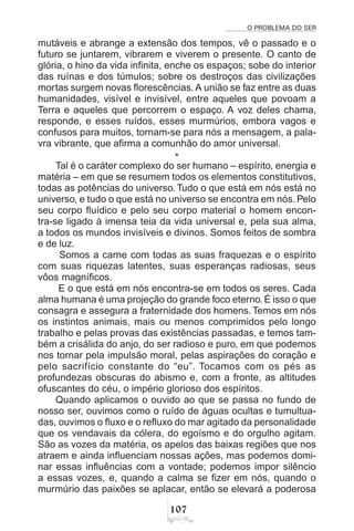 O PROBLEMA DO SER
%
mutáveis e abrange a extensão dos tempos, vê o passado e o
futuro se juntarem, vibrarem e viverem o presente. O canto de
glória, o hino da vida infinita, enche os espaços; sobe do interior
das ruínas e dos túmulos; sobre os destroços das civilizações
mortas surgem novas florescências. A união se faz entre as duas
humanidades, visível e invisível, entre aqueles que povoam a
Terra e aqueles que percorrem o espaço. A voz deles chama,
responde, e esses ruídos, esses murmúrios, embora vagos e
confusos para muitos, tornam-se para nós a mensagem, a pala-
vra vibrante, que afirma a comunhão do amor universal.
*
Tal é o caráter complexo do ser humano – espírito, energia e
matéria – em que se resumem todos os elementos constitutivos,
todas as potências do universo. Tudo o que está em nós está no
universo, e tudo o que está no universo se encontra em nós. Pelo
seu corpo fluídico e pelo seu corpo material o homem encon-
tra-se ligado à imensa teia da vida universal e, pela sua alma,
a todos os mundos invisíveis e divinos. Somos feitos de sombra
e de luz.
Somos a carne com todas as suas fraquezas e o espírito
com suas riquezas latentes, suas esperanças radiosas, seus
vôos magníficos.
E o que está em nós encontra-se em todos os seres. Cada
alma humana é uma projeção do grande foco eterno. É isso o que
consagra e assegura a fraternidade dos homens. Temos em nós
os instintos animais, mais ou menos comprimidos pelo longo
trabalho e pelas provas das existências passadas, e temos tam-
bém a crisálida do anjo, do ser radioso e puro, em que podemos
nos tornar pela impulsão moral, pelas aspirações do coração e
pelo sacrifício constante do “eu”. Tocamos com os pés as
profundezas obscuras do abismo e, com a fronte, as altitudes
ofuscantes do céu, o império glorioso dos espíritos.
Quando aplicamos o ouvido ao que se passa no fundo de
nosso ser, ouvimos como o ruído de águas ocultas e tumultua-
das, ouvimos o fluxo e o refluxo do mar agitado da personalidade
que os vendavais da cólera, do egoísmo e do orgulho agitam.
São as vozes da matéria, os apelos das baixas regiões que nos
atraem e ainda influenciam nossas ações, mas podemos domi-
nar essas influências com a vontade; podemos impor silêncio
a essas vozes, e, quando a calma se fizer em nós, quando o
murmúrio das paixões se aplacar, então se elevará a poderosa
 