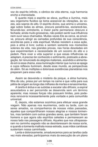 LÉON DENIS

voz do espírito infinito, o cântico da vida eterna, cuja harmonia
enche a imensidade.
E quanto mais o espírito se eleva, purifica e ilumina, mais
seu organismo fluídico se torna acessível às vibrações, às vo-
zes, aos sopros do alto. O espírito divino, que anima o universo,
age sobre todas as almas, procura penetrá-las, esclarecê-las,
fecundá-las; entretanto, a maior parte permanece obscura e
fechada; ainda muito grosseiras, não podem sentir sua influência
nem ouvir seus chamados. Muitas vezes Ele as cerca, as envol-
ve, procura atingir as camadas profundas de sua consciência,
acordá-las para a vida espiritual. Muitas resistem a essa ação,
pois a alma é livre; outras a sentem somente nos momentos
solenes da vida, nas grandes provas, nas horas desoladas em
que experimentam a necessidade de um socorro do alto e o
pedem. Para viver a vida superior a que essas influências se
adaptam, é preciso ter conhecido o sofrimento, praticado a abne-
gação, ter renunciado às alegrias materiais, acendido e alimenta-
do em si essa chama, essa iluminação interior que nunca se apaga
e cujos reflexos iluminam, desde esse mundo, as perspectivas
do além. Só as múltiplas e dolorosas existências planetárias nos
preparam para essa vida.
*
Assim se desvenda o mistério da psique, a alma humana,
filha do céu, presa por um tempo na carne e que volta para sua
pátria de origem ao longo das milhares de mortes e renascimentos.
A tarefa é árdua e as subidas a escalar são difíceis; a espiral
assustadora a ser percorrida se desenrola sem um término
aparente; mas nossas forças não possuem limites, pois pode-
mos renová-la incessantemente pela vontade e pela comunhão
universal.
E, depois, não estamos sozinhos para efetuar essa grande
viagem. Não apenas nos reuniremos, cedo ou tarde, com os
seres amados, os companheiros de nossas vidas passadas,
aqueles que compartilharam nossas alegrias e nossos tormen-
tos, mas também com outros grandes seres, que também foram
homens e que agora são espíritos celestes e permanecem ao
nosso lado nas passagens difíceis. Aqueles que nos ultrapassa-
ram no caminho sagrado não se desinteressam de nossa sorte,
e quando a tormenta maltrata nossa estrada, suas mãos caridosas
sustentam nossa caminhada.
Lenta e dolorosamente, amadurecemos para as tarefas cada
vez mais elevadas; participamos mais da execução de um plano
 
