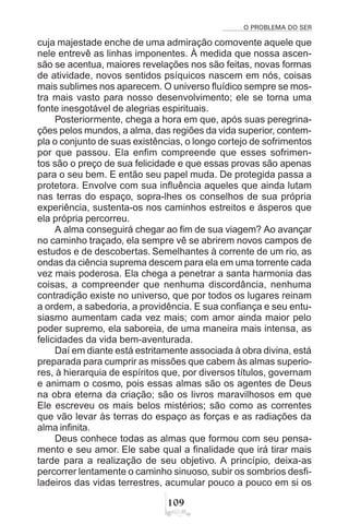 O PROBLEMA DO SER
'
cuja majestade enche de uma admiração comovente aquele que
nele entrevê as linhas imponentes. À medida que nossa ascen-
são se acentua, maiores revelações nos são feitas, novas formas
de atividade, novos sentidos psíquicos nascem em nós, coisas
mais sublimes nos aparecem. O universo fluídico sempre se mos-
tra mais vasto para nosso desenvolvimento; ele se torna uma
fonte inesgotável de alegrias espirituais.
Posteriormente, chega a hora em que, após suas peregrina-
ções pelos mundos, a alma, das regiões da vida superior, contem-
pla o conjunto de suas existências, o longo cortejo de sofrimentos
por que passou. Ela enfim compreende que esses sofrimen-
tos são o preço de sua felicidade e que essas provas são apenas
para o seu bem. E então seu papel muda. De protegida passa a
protetora. Envolve com sua influência aqueles que ainda lutam
nas terras do espaço, sopra-lhes os conselhos de sua própria
experiência, sustenta-os nos caminhos estreitos e ásperos que
ela própria percorreu.
A alma conseguirá chegar ao fim de sua viagem? Ao avançar
no caminho traçado, ela sempre vê se abrirem novos campos de
estudos e de descobertas. Semelhantes à corrente de um rio, as
ondas da ciência suprema descem para ela em uma torrente cada
vez mais poderosa. Ela chega a penetrar a santa harmonia das
coisas, a compreender que nenhuma discordância, nenhuma
contradição existe no universo, que por todos os lugares reinam
a ordem, a sabedoria, a providência. E sua confiança e seu entu-
siasmo aumentam cada vez mais; com amor ainda maior pelo
poder supremo, ela saboreia, de uma maneira mais intensa, as
felicidades da vida bem-aventurada.
Daí em diante está estritamente associada à obra divina, está
preparada para cumprir as missões que cabem às almas superio-
res, à hierarquia de espíritos que, por diversos títulos, governam
e animam o cosmo, pois essas almas são os agentes de Deus
na obra eterna da criação; são os livros maravilhosos em que
Ele escreveu os mais belos mistérios; são como as correntes
que vão levar às terras do espaço as forças e as radiações da
alma infinita.
Deus conhece todas as almas que formou com seu pensa-
mento e seu amor. Ele sabe qual a finalidade que irá tirar mais
tarde para a realização de seu objetivo. A princípio, deixa-as
percorrer lentamente o caminho sinuoso, subir os sombrios desfi-
ladeiros das vidas terrestres, acumular pouco a pouco em si os
 