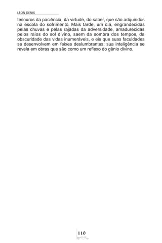 LÉON DENIS

tesouros da paciência, da virtude, do saber, que são adquiridos
na escola do sofrimento. Mais tarde, um dia, engrandecidas
pelas chuvas e pelas rajadas da adversidade, amadurecidas
pelos raios do sol divino, saem da sombra dos tempos, da
obscuridade das vidas inumeráveis, e eis que suas faculdades
se desenvolvem em feixes deslumbrantes; sua inteligência se
revela em obras que são como um reflexo do gênio divino.
 