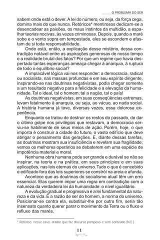 O PROBLEMA DO SER

sabem onde está o dever.A lei do número, ou seja, da força cega,
domina mais do que nunca. Retóricos* mentirosos dedicam-se a
desencadear as paixões, os maus instintos da multidão, a espa-
lhar teorias nocivas, às vezes criminosas. Depois, quando a maré
sobe e o vento sopra em tempestade, eles se escondem e afas-
tam de si toda responsabilidade.
Onde está, então, a explicação desse mistério, dessa con-
tradição notável entre as aspirações generosas de nosso tempo
e a realidade brutal dos fatos? Por que um regime que havia des-
pertado tantas esperanças ameaça chegar à anarquia, à ruptura
de todo o equilíbrio social?
A implacável lógica vai nos responder: a democracia, radical
ou socialista, nas massas profundas e em seu espírito dirigente,
inspirando-se nas doutrinas negativistas, podia chegar somente
a um resultado negativo para a felicidade e a elevação da huma-
nidade.Tal o ideal, tal o homem; tal a nação, tal o país!
As doutrinas negativistas, em suas conseqüências extremas,
levam fatalmente à anarquia, ou seja, ao vácuo, ao nada social.
A história humana já teve, diversas vezes, essa dolorosa ex-
periência.
Enquanto se tratou de destruir os restos do passado, de dar
o último golpe nos privilégios que restavam, a democracia ser-
viu-se habilmente de seus meios de ação. Porém, hoje, o que
importa é construir a cidade do futuro, o vasto edifício que deve
abrigar o pensamento das gerações. E, diante dessas tarefas,
as doutrinas mostram sua insuficiência e revelam sua fragilidade;
vemos os melhores operários se debaterem em uma espécie de
impotência material e moral.
Nenhuma obra humana pode ser grande e durável se não se
inspirar, na teoria e na prática, em seus princípios e em suas
aplicações, nas leis eternas do universo.Tudo o que é concebido
e edificado fora das leis superiores se constrói na areia e afunda.
Acontece que as doutrinas do socialismo atual têm um erro
essencial. Elas querem impor uma regra em contradição com a
natureza da verdadeira lei da humanidade: o nível igualitário.
A evolução gradual e progressiva é a lei fundamental da natu-
reza e da vida. É a razão de ser do homem, a norma do universo.
Posicionar-se contra ela, substituir-lhe por outro fim, seria tão
insensato quanto querer parar o movimento da Terra ou o fluxo e
refluxo das marés.
* Retórico: nesse caso, orador que faz discurso pomposo e sem conteúdo (N.E.).
 