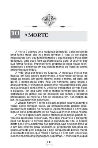 A MORTE10
A morte é apenas uma mudança de estado, a destruição de
uma forma frágil que não mais fornece à vida as condições
necessárias para seu funcionamento e sua evolução. Para além
do túmulo, uma outra fase da existência se abre. O espírito, sob
sua forma fluídica, imponderável, prepara-se para novas reen-
carnações e encontra em seu estado mental os frutos da última
existência que findou.
A vida está por todos os lugares. A natureza inteira nos
mostra, em seu quadro maravilhoso, a renovação perpétua de
todas as coisas. Em parte alguma existe a morte, tal qual, em
geral, é considerada entre nós; em nenhuma parte existe o
aniquilamento. Nenhum ser pode morrer no seu princípio de vida,
na sua unidade consciente. O universo transborda de vida física
e psíquica. Por toda parte está o imenso formigar dos seres, a
elaboração de almas que só escapam das lentas e obscuras
preparações da matéria a fim de prosseguirem, nas etapas da
luz, na sua magnífica ascensão.
A vida do homem é como o sol das regiões polares durante o
verão: desce devagar, baixa, vai enfraquecendo, parece desa-
parecer num instante no horizonte. Aparentemente é o fim; mas
logo se eleva para descrever de novo sua imensa órbita no céu.
A morte é apenas um eclipse momentâneo nessa grande re-
volução de nossas existências. Mas esse instante é o suficiente
para nos revelar o sentido grave e profundo da vida. A própria
morte pode ter sua nobreza, sua grandeza. Não devemos temê-la,
e sim nos esforçar para embelezá-la, preparando-nos para ela
continuamente pela pesquisa e pela conquista da beleza moral,
a beleza do espírito, que molda o corpo e o orna com um reflexo
sublime na hora das separações supremas. A maneira pela qual
 