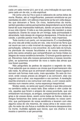 LÉON DENIS

cada um sabe morrer já é, por si só, uma indicação do que será,
para cada um de nós, a vida espiritual.
Há como uma luz fria e pura à cabeceira de certos leitos de
morte. Rostos, até aí insignificantes, parecem emoldurar-se por
claridades do além. Um silêncio imponente se faz em volta daque-
les que deixaram a Terra. Os vivos, testemunhas da morte,
sentem grandes e sérios pensamentos desprenderem-se do fundo
banal de suas impressões habituais, dando um pouco de beleza
à sua vida interior. O ódio e as más paixões não resistem a esse
espetáculo. Diante do corpo de um inimigo, toda animosidade é
abrandada, todo desejo de vingança desaparece. À frente de um
caixão, o perdão parece mais fácil, o dever, mais imperioso.
Toda morte é um parto, um renascimento. É a manifestação
de uma vida até então oculta em nós, vida invisível da Terra que
vai reunir-se com a vida invisível do espaço. Após um tempo de
perturbação, voltamos a nos encontrar, do outro lado do túmulo,
na plenitude de nossas faculdades e de nossa consciência,
junto dos seres amados que compartilharam as horas tristes ou
alegres de nossa existência terrestre. O túmulo guarda apenas o
pó. Elevemos mais alto nossos pensamentos e nossas recorda-
ções, se quisermos encontrar de novo o rastro das almas que
nos foram queridas.
Não pergunteis às pedras do sepulcro o segredo da vida.
Ficai sabendo que os ossos e as cinzas que lá permanecem não
são nada. As almas que os animaram deixaram esses lugares e
revivem sob formas mais sutis, mais apuradas. Do seio do invi-
sível, onde vossas preces as atingem e as comovem, elas vos
seguem com o olhar, vos respondem e vos sorriem. A revelação
espírita ensinará a vos comunicar com elas, a unir vossos senti-
mentos num mesmo amor, numa esperança inexprimível.
Muitas vezes, os seres por quem chorais e que ides procurar
no cemitério estão ao vosso lado. Eles voltam e vêm cuidar de
vós, aqueles que foram o amparo de vossa juventude, que vos
embalaram nos braços, os amigos, companheiros de vossas ale-
grias e de vossas dores, assim como todas as formas, todos os
meigos fantasmas dos seres que encontrastes no vosso cami-
nho, que participaram de vossa existência e levaram com eles
alguma coisa de vós mesmos, de vossa alma e de vosso cora-
ção. Ao redor de vós flutua a multidão de homens desaparecidos
na morte, multidão agitada que revive, que vos chama e vos
mostra o caminho a ser percorrido.
 