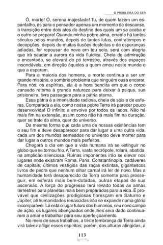 O PROBLEMA DO SER
!
Ó, morte! Ó, serena majestade! Tu, de quem fazem um es-
pantalho, és para o pensador apenas um momento de descanso,
a transição entre dois atos do destino dos quais um se acaba e
o outro se prepara! Quando minha pobre alma, errante há tantos
séculos pelos mundos, depois de tantas lutas, contratempos e
decepções, depois de muitas ilusões desfeitas e de esperanças
adiadas, for repousar de novo em teu seio, será com alegria
que irá saudar a aurora da vida fluídica. Cheia de admiração
e encantada, se elevará do pó terrestre, através dos espaços
insondáveis, em direção àqueles a quem amou neste mundo e
que a esperam.
Para a maioria dos homens, a morte continua a ser um
grande mistério, o sombrio problema que ninguém ousa encarar.
Para nós, os espíritas, ela é a hora bendita em que o corpo
cansado retorna à grande natureza para deixar à psique, sua
prisioneira, livre passagem para a pátria eterna.
Essa pátria é a imensidade radiosa, cheia de sóis e de esfe-
ras. Comparada a ela, como nossa pobre Terra irá parecer pouco
desenvolvida! O infinito a envolve por todos os lados. Não há
mais fim na extensão, assim como não há mais fim na duração,
quer se trate da alma, quer do universo.
Da mesma forma que cada uma de nossas existências tem
o seu fim e deve desaparecer para dar lugar a uma outra vida,
cada um dos mundos semeados no universo deve morrer para
dar lugar a outros mundos mais perfeitos.
Chegará o dia em que a vida humana irá se extinguir no
globo que se tornou frio.A Terra, vasta necrópole, rolará, abatida,
na amplidão silenciosa. Ruínas imponentes irão se elevar nos
lugares onde existiram Roma, Paris, Constantinopla, cadáveres
de capitais, últimos vestígios das raças extintas, gigantescos
livros de pedra que nenhum olhar carnal irá ler de novo. Mas a
humanidade terá desaparecido da Terra somente para prosse-
guir, em esferas mais bem-dotadas, outras etapas de sua
ascensão. A força do progresso terá levado todas as almas
terrestres para planetas mais bem preparados para a vida. É pro-
vável que civilizações prodigiosas floresçam em Saturno e
Júpiter; ali humanidades renascidas irão se expandir numa glória
incomparável. Lá está o lugar futuro dos humanos, seu novo campo
de ação, os lugares abençoados onde lhes será dado continua-
rem a amar e trabalhar para seu aperfeiçoamento.
No meio de seus trabalhos, a triste lembrança da Terra ainda
virá talvez afligir esses espíritos; porém, das alturas atingidas, a
 