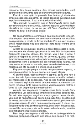 LÉON DENIS

memória das dores sofridas, das provas suportadas, será
apenas um estimulante para se elevarem a maiores alturas.
Em vão a evocação do passado lhes fará surgir diante dos
olhos os espectros da carne, os tristes despojos que jazem nas
sepulturas terrestres. A voz da sabedoria lhes dirá:
“Que importa as sombras que se foram! Nada morre. Todo
ser se transforma e esclarece, sobe os degraus que conduzem
de esfera em esfera, de sol em sol, até Deus. Espírito imortal,
lembra-te disto: a morte não existe!”
*
Os ensinamentos e cerimoniais das Igrejas muito têm con-
tribuído para desenvolver um sentimento de terror nos espíritos
ao representar a morte de forma sombria. Por sua vez, as dou-
trinas materialistas não são próprias para reagir contra essa
impressão.
À hora do crepúsculo, quando a noite desce sobre a Terra,
uma espécie de tristeza apodera-se de nós. Nós a superamos
facilmente dizendo: depois das trevas, virá a luz; a noite é
apenas a véspera da aurora! No fim do verão, quando ao des-
lumbramento da natureza vai suceder o inverno abatido, nós nos
consolamos com o pensamento das florescências futuras. Por
que, então, esse medo da morte, essa ansiedade dolorosa, com
relação a um ato que não é o fim de coisa alguma?
É quase sempre porque a morte nos parece ser a perda, a
privação repentina de tudo o que fazia a nossa alegria.
O espiritualista, especialmente o espírita, sabe que não é
assim. A morte é para ele a entrada num mundo de vida mais rico
de impressões e de sensações. Não só não ficamos privados
das riquezas espirituais como também essas aumentam com
novos recursos, tanto mais extensos e variados quanto melhor a
alma se tiver preparado para desfrutá-los.
A morte nem sequer nos priva das coisas deste mundo. Con-
tinuaremos a ver aqueles que amamos e deixamos atrás de nós.
Do seio dos espaços, seguiremos o progresso deste planeta;
veremos as mudanças que ocorrem na superfície; assistiremos
às novas descobertas, ao desenvolvimento social, político e reli-
gioso das nações. E, até a hora de nosso regresso à carne, par-
ticiparemos de tudo isso fluidicamente, auxiliando, influenciando,
na medida de nosso poder e de nosso adiantamento, aqueles
que trabalham em proveito de todos.
Bem longe de afugentar a idéia da morte, como geralmente
fazemos, saibamos encará-la face a face, pelo que ela é na reali-
 