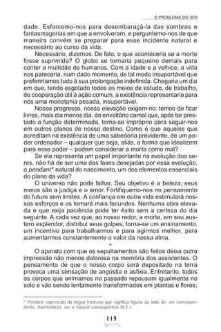 O PROBLEMA DO SER
#
dade. Esforcemo-nos para desembaraçá-la das sombras e
fantasmagorias em que a envolveram, e perguntemo-nos de que
maneira convém se preparar para esse incidente natural e
necessário ao curso da vida.
Necessário, dizemos. De fato, o que aconteceria se a morte
fosse suprimida? O globo se tornaria pequeno demais para
conter a multidão de humanos. Com a idade e a velhice, a vida
nos pareceria, num dado momento, de tal modo insuportável que
preferiríamos tudo à sua prolongação indefinida. Chegaria um dia
em que, tendo esgotado todos os meios de estudo, de trabalho,
de cooperação útil à ação comum, a existência representaria para
nós uma monotonia pesada, insuportável.
Nosso progresso, nossa elevação exigem-no: temos de ficar
livres, mais dia menos dia, do envoltório carnal que, após ter pres-
tado a função determinada, torna-se impróprio para seguir-nos
em outros planos de nosso destino. Como é que aqueles que
acreditam na existência de uma sabedoria previdente, de um po-
der ordenador – qualquer que seja, aliás, a forma que idealizem
para esse poder – podem considerar a morte como mal?
Se ela representa um papel importante na evolução dos se-
res, não há de ser uma das fases desejadas por essa evolução,
o pendant * natural do nascimento, um dos elementos essenciais
do plano da vida?
O universo não pode falhar. Seu objetivo é a beleza; seus
meios são a justiça e o amor. Fortifiquemo-nos no pensamento
do futuro sem limites. A confiança em outra vida estimulará nos-
sos esforços e os tornará mais fecundos. Nenhuma obra eleva-
da e que exija paciência pode ter êxito sem a certeza do dia
seguinte. A cada vez que, ao nosso redor, a morte, em seu aus-
tero esplendor, distribui seus golpes, torna-se um ensinamento,
um incentivo para trabalharmos e para agirmos melhor, para
aumentarmos constantemente o valor da nossa alma.
*
O aparato com que os sepultamentos são feitos deixa outra
impressão não menos dolorosa na memória dos assistentes. O
pensamento de que o nosso corpo será depositado na terra
provoca uma sensação de angústia e asfixia. Entretanto, todos
os corpos que animamos no passado repousam igualmente no
solo e vão sendo lentamente transformados em plantas e flores;
* Pendant: expressão da língua francesa que significa figurar ao lado de; ser correspon-
dente, harmonioso; ser a natural conseqüência (N.E.).
 