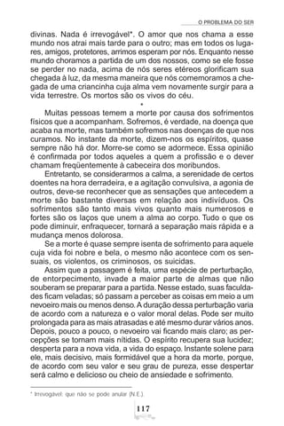 O PROBLEMA DO SER
%
divinas. Nada é irrevogável*. O amor que nos chama a esse
mundo nos atrai mais tarde para o outro; mas em todos os luga-
res, amigos, protetores, arrimos esperam por nós. Enquanto nesse
mundo choramos a partida de um dos nossos, como se ele fosse
se perder no nada, acima de nós seres etéreos glorificam sua
chegada à luz, da mesma maneira que nós comemoramos a che-
gada de uma criancinha cuja alma vem novamente surgir para a
vida terrestre. Os mortos são os vivos do céu.
*
Muitas pessoas temem a morte por causa dos sofrimentos
físicos que a acompanham. Sofremos, é verdade, na doença que
acaba na morte, mas também sofremos nas doenças de que nos
curamos. No instante da morte, dizem-nos os espíritos, quase
sempre não há dor. Morre-se como se adormece. Essa opinião
é confirmada por todos aqueles a quem a profissão e o dever
chamam freqüentemente à cabeceira dos moribundos.
Entretanto, se considerarmos a calma, a serenidade de certos
doentes na hora derradeira, e a agitação convulsiva, a agonia de
outros, deve-se reconhecer que as sensações que antecedem a
morte são bastante diversas em relação aos indivíduos. Os
sofrimentos são tanto mais vivos quanto mais numerosos e
fortes são os laços que unem a alma ao corpo. Tudo o que os
pode diminuir, enfraquecer, tornará a separação mais rápida e a
mudança menos dolorosa.
Se a morte é quase sempre isenta de sofrimento para aquele
cuja vida foi nobre e bela, o mesmo não acontece com os sen-
suais, os violentos, os criminosos, os suicidas.
Assim que a passagem é feita, uma espécie de perturbação,
de entorpecimento, invade a maior parte de almas que não
souberam se preparar para a partida. Nesse estado, suas faculda-
des ficam veladas; só passam a perceber as coisas em meio a um
nevoeiro mais ou menos denso.A duração dessa perturbação varia
de acordo com a natureza e o valor moral delas. Pode ser muito
prolongada para as mais atrasadas e até mesmo durar vários anos.
Depois, pouco a pouco, o nevoeiro vai ficando mais claro; as per-
cepções se tornam mais nítidas. O espírito recupera sua lucidez;
desperta para a nova vida, a vida do espaço. Instante solene para
ele, mais decisivo, mais formidável que a hora da morte, porque,
de acordo com seu valor e seu grau de pureza, esse despertar
será calmo e delicioso ou cheio de ansiedade e sofrimento.
* Irrevogável: que não se pode anular (N.E.).
 