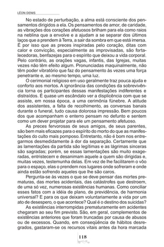 LÉON DENIS

No estado de perturbação, a alma está consciente dos pen-
samentos dirigidos a ela. Os pensamentos de amor, de caridade,
as vibrações dos corações afetuosos brilham para ela como raios
na neblina que a envolve e a ajudam a se separar dos últimos
laços que a prendem àTerra, a sair da sombra em que está imersa.
É por isso que as preces inspiradas pelo coração, ditas com
calor e convicção, especialmente as improvisadas, são forta-
lecedoras, benfazejas para o espírito que deixou a vida corporal.
Pelo contrário, as orações vagas, infantis, das Igrejas, muitas
vezes não têm efeito algum. Pronunciadas maquinalmente, não
têm poder vibratório que faz do pensamento às vezes uma força
penetrante e, ao mesmo tempo, uma luz.
O cerimonial religioso em uso geralmente traz pouca ajuda e
conforto aos mortos. A ignorância das condições da sobrevivên-
cia torna os participantes dessas manifestações indiferentes e
distraídos. É quase um escândalo ver a displicência com que se
assiste, em nossa época, a uma cerimônia fúnebre. A atitude
dos assistentes, a falta de recolhimento, as conversas banais
durante o funeral, tudo causa dolorosa impressão. Bem poucos
dos que acompanham o enterro pensam no defunto e sentem
como um dever projetar para ele um pensamento afetuoso.
As preces fervorosas de seus amigos, de seus parentes,
são bem mais eficazes para o espírito do morto do que as manifes-
tações do culto mais pomposo. Entretanto, não é bom nos entre-
garmos desmedidamente à dor da separação. Certamente que
as lamentações da partida são legítimas e as lágrimas sinceras
são sagradas; porém, se essas lamentações são muito exage-
radas, entristecem e desanimam aquele a quem são dirigidas e,
muitas vezes, testemunha delas. Em vez de lhe facilitarem o vôo
para o espaço, elas o prendem nos lugares onde sofreram e onde
ainda estão sofrendo aqueles que lhe são caros.
Pergunta-se às vezes o que se deve pensar das mortes pre-
maturas, das mortes acidentais, das catástrofes que destroem,
de uma só vez, numerosas existências humanas. Como conciliar
esses fatos com a idéia de plano, de previdência, de harmonia
universal? E para os que deixam voluntariamente a vida por um
ato de desespero, o que acontece? Qual é o destino dos suicidas?
As existências interrompidas prematuramente em acidentes
chegaram ao seu fim previsto. São, em geral, complementos de
existências anteriores que foram truncadas por causa de abusos
ou de excessos. Quando, em conseqüência de hábitos desre-
grados, gastaram-se os recursos vitais antes da hora marcada
 