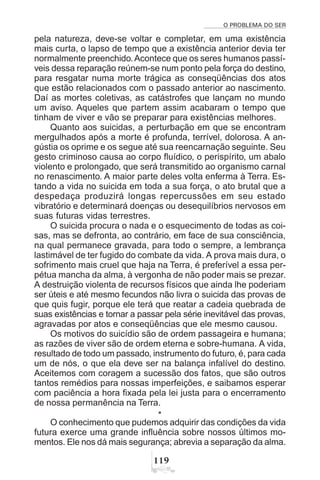 O PROBLEMA DO SER
'
pela natureza, deve-se voltar e completar, em uma existência
mais curta, o lapso de tempo que a existência anterior devia ter
normalmente preenchido.Acontece que os seres humanos passí-
veis dessa reparação reúnem-se num ponto pela força do destino,
para resgatar numa morte trágica as conseqüências dos atos
que estão relacionados com o passado anterior ao nascimento.
Daí as mortes coletivas, as catástrofes que lançam no mundo
um aviso. Aqueles que partem assim acabaram o tempo que
tinham de viver e vão se preparar para existências melhores.
Quanto aos suicidas, a perturbação em que se encontram
mergulhados após a morte é profunda, terrível, dolorosa. A an-
gústia os oprime e os segue até sua reencarnação seguinte. Seu
gesto criminoso causa ao corpo fluídico, o perispírito, um abalo
violento e prolongado, que será transmitido ao organismo carnal
no renascimento. A maior parte deles volta enferma à Terra. Es-
tando a vida no suicida em toda a sua força, o ato brutal que a
despedaça produzirá longas repercussões em seu estado
vibratório e determinará doenças ou desequilíbrios nervosos em
suas futuras vidas terrestres.
O suicida procura o nada e o esquecimento de todas as coi-
sas, mas se defronta, ao contrário, em face de sua consciência,
na qual permanece gravada, para todo o sempre, a lembrança
lastimável de ter fugido do combate da vida. A prova mais dura, o
sofrimento mais cruel que haja na Terra, é preferível a essa per-
pétua mancha da alma, à vergonha de não poder mais se prezar.
A destruição violenta de recursos físicos que ainda lhe poderiam
ser úteis e até mesmo fecundos não livra o suicida das provas de
que quis fugir, porque ele terá que reatar a cadeia quebrada de
suas existências e tornar a passar pela série inevitável das provas,
agravadas por atos e conseqüências que ele mesmo causou.
Os motivos do suicídio são de ordem passageira e humana;
as razões de viver são de ordem eterna e sobre-humana. A vida,
resultado de todo um passado, instrumento do futuro, é, para cada
um de nós, o que ela deve ser na balança infalível do destino.
Aceitemos com coragem a sucessão dos fatos, que são outros
tantos remédios para nossas imperfeições, e saibamos esperar
com paciência a hora fixada pela lei justa para o encerramento
de nossa permanência na Terra.
*
O conhecimento que pudemos adquirir das condições da vida
futura exerce uma grande influência sobre nossos últimos mo-
mentos. Ele nos dá mais segurança; abrevia a separação da alma.
 
