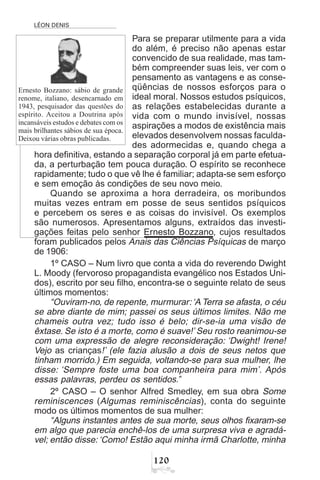 LÉON DENIS
 
Para se preparar utilmente para a vida
do além, é preciso não apenas estar
convencido de sua realidade, mas tam-
bém compreender suas leis, ver com o
pensamento as vantagens e as conse-
qüências de nossos esforços para o
ideal moral. Nossos estudos psíquicos,
as relações estabelecidas durante a
vida com o mundo invisível, nossas
aspirações a modos de existência mais
elevados desenvolvem nossas faculda-
des adormecidas e, quando chega a
hora definitiva, estando a separação corporal já em parte efetua-
da, a perturbação tem pouca duração. O espírito se reconhece
rapidamente; tudo o que vê lhe é familiar; adapta-se sem esforço
e sem emoção às condições de seu novo meio.
Quando se aproxima a hora derradeira, os moribundos
muitas vezes entram em posse de seus sentidos psíquicos
e percebem os seres e as coisas do invisível. Os exemplos
são numerosos. Apresentamos alguns, extraídos das investi-
gações feitas pelo senhor Ernesto Bozzano, cujos resultados
foram publicados pelos Anais das Ciências Psíquicas de março
de 1906:
1º CASO – Num livro que conta a vida do reverendo Dwight
L. Moody (fervoroso propagandista evangélico nos Estados Uni-
dos), escrito por seu filho, encontra-se o seguinte relato de seus
últimos momentos:
“Ouviram-no, de repente, murmurar:‘A Terra se afasta, o céu
se abre diante de mim; passei os seus últimos limites. Não me
chameis outra vez; tudo isso é belo; dir-se-ia uma visão de
êxtase. Se isto é a morte, como é suave!’ Seu rosto reanimou-se
com uma expressão de alegre reconsideração: ‘Dwight! Irene!
Vejo as crianças!’ (ele fazia alusão a dois de seus netos que
tinham morrido.) Em seguida, voltando-se para sua mulher, lhe
disse: ‘Sempre foste uma boa companheira para mim’. Após
essas palavras, perdeu os sentidos.”
2º CASO – O senhor Alfred Smedley, em sua obra Some
reminiscences (Algumas reminiscências), conta do seguinte
modo os últimos momentos de sua mulher:
“Alguns instantes antes de sua morte, seus olhos fixaram-se
em algo que parecia enchê-los de uma surpresa viva e agradá-
vel; então disse: ‘Como! Estão aqui minha irmã Charlotte, minha
Ernesto Bozzano: sábio de grande
renome, italiano, desencarnado em
1943, pesquisador das questões do
espírito. Aceitou a Doutrina após
incansáveis estudos e debates com os
mais brilhantes sábios de sua época.
Deixou várias obras publicadas.
 