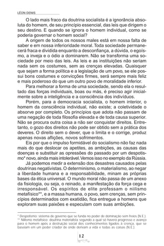 LÉON DENIS

O lado mais fraco da doutrina socialista é a ignorância abso-
luta do homem, de seu princípio essencial, das leis que dirigem o
seu destino. E quando se ignora o homem individual, como se
poderia governar o homem social?
A origem de todos os nossos males está em nossa falta de
saber e em nossa inferioridade moral.Toda sociedade permane-
cerá fraca e dividida enquanto a desconfiança, a dúvida, o egoís-
mo, a inveja e o ódio a dominarem. Não se transforma uma so-
ciedade por meio das leis. As leis e as instituições não seriam
nada sem os costumes, sem as crenças elevadas. Quaisquer
que sejam a forma política e a legislação de um povo, se ele pos-
sui bons costumes e convicções firmes, será sempre mais feliz
e mais poderoso do que um outro povo de moralidade inferior.
Para melhorar a forma de uma sociedade, sendo ela o resul-
tado das forças individuais, boas ou más, é preciso agir inicial-
mente sobre a inteligência e a consciência dos indivíduos.
Porém, para a democracia socialista, o homem interior, o
homem da consciência individual, não existe; a coletividade o
absorve por completo. Os princípios que adota não passam de
uma negação de toda filosofia elevada e de toda causa superior.
Não se procura outra coisa a não ser conquistar direitos. Entre-
tanto, o gozo dos direitos não pode ser obtido sem a prática dos
deveres. O direito sem o dever, que o limita e o corrige, produz
apenas novas aflições, novos sofrimentos.
Eis por que o impulso formidável do socialismo não faz nada
mais do que deslocar os apetites, as ambições, as causas das
doenças e substituir as opressões do passado por um despotis-
mo* novo, ainda mais intolerável.Vemos isso no exemplo da Rússia.
Já podemos medir a extensão dos desastres causados pelas
doutrinas negativistas. O determinismo, o materialismo, ao negar
a liberdade humana e a responsabilidade, minam as próprias
bases da ética universal. O mundo moral não passa de um anexo
da fisiologia, ou seja, o reinado, a manifestação da força cega e
irresponsável. Os espíritos de elite professam o niilismo
metafísico**, e a massa humana, o povo, sem crenças, sem prin-
cípios determinados com exatidão, fica entregue a homens que
exploram suas paixões e especulam com suas ambições.
* Despotismo: sistema de governo que se funda no poder de dominação sem freios (N.E.).
** Niilismo metafísico: doutrina materialista segundo a qual só haverá progresso e avanço
para o homem após a destruição social dos conhecimentos ligados à crença, que se
baseiam em um poder criador de onde derivam a vida e todas as coisas (N.E.).
 
