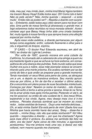 O PROBLEMA DO SER
 
mãe, meu pai, meu irmão Jean, minha irmã Maria! Agora também
me trazem Bessy Heap! Estão todos aqui. Oh! Como isto é belo!
Não os está vendo?’ ‘Não, minha querida – respondi – e sinto
muito’.‘Então não os podes ver? – Repetia a doente com surpre-
sa. – Entretanto, estão todos aqui; eles vieram para me levar com
eles. Uma parte de nossa família já atravessou o grande mar, e
logo estaremos todos reunidos na nova morada celeste’. Acres-
centarei aqui que Bessy Heap tinha sido uma criada bastante
fiel, muito ligada à nossa família e que sempre tivera uma afeição
especial por minha mulher.
Após essa visão extática, a doente permaneceu por algum
tempo como esgotada; enfim, voltando fixamente o olhar para o
céu e erguendo os braços, expirou.
3º CASO – O doutor Paul Edwards escreveu, em abril de
1903, ao diretor do Light de Londres:
“Por volta de 1887, quando morava em uma cidade da
Califórnia, fui chamado até a cabeceira de uma amiga a quem eu
era bastante ligado e que se achava na hora extrema, em conse-
qüência de uma doença dos pulmões.Todo mundo sabia que essa
mulher era pura e nobre, essa mãe exemplar estava se encami-
nhando para uma morte próxima. Ela acabou também por se dar
conta do fato e quis então se preparar para o grande momento.
Tendo mandado vir seus filhos para perto da cama, os abraçava
um a um, e depois os mandava embora. Seu marido aproxi-
mou-se por último, a fim de dar-lhe e receber o último adeus.
Ele a encontrou em plena posse de suas faculdades intelectuais.
Começou por dizer: ‘Newton (o nome do marido)... não chores,
pois não sofro e tenho a alma pronta e serena. Amei-te na Terra;
irei te amar ainda mais após minha partida. Pretendo vir até ti, se
me for possível, ou então do céu cuidarei de ti, dos meus filhos,
esperando a tua vinda. Agora, meu desejo mais vivo é ir-me
embora... Percebo diversas sombras que se movem ao nosso
redor... todas vestidas de branco... Ouço uma melodia deliciosa...
Oh, aí está minha Sadie! Ela está perto de mim’ (Sadie fora sua
filhinha que havia morrido havia dez anos). ‘Sissy – disse-lhe o
marido –, minha Sissy, não vês que estás sonhando?’ ‘Ah! Meu
querido – respondeu a doente –, por que me chamaste? Agora
será mais difícil ir embora. Eu estava me sentindo tão feliz no
além, era tão belo!’ Após cerca de três minutos, a agonizante
acrescentou: ‘Vou-me embora mais uma vez, e dessa vez não
voltarei, nem mesmo quando me chamares’.
 