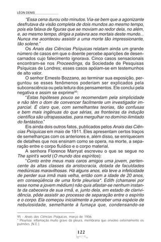 LÉON DENIS

“Essa cena durou oito minutos.Via-se bem que a agonizante
desfrutava da visão completa de dois mundos ao mesmo tempo,
pois ela falava de figuras que se moviam ao redor dela, no além,
e, ao mesmo tempo, dirigia a palavra aos mortais deste mundo...
Nunca me aconteceu assistir a uma morte tão impressionante,
tão solene.”
Os Anais das Ciências Psíquicas relatam ainda um grande
número de casos em que o doente percebe aparições de desen-
carnados cujo falecimento ignorava. Cinco casos sensacionais
encontram-se nos Proceedings, da Sociedade de Pesquisas
Psíquicas de Londres; esses casos apóiam-se em testemunhos
de alto valor.
O senhor Ernesto Bozzano, ao terminar sua exposição, per-
guntou se esses fenômenos poderiam ser explicados pela
subconsciência ou pela leitura dos pensamentos. Ele conclui pela
negativa e assim se exprime95
:
“Estas hipóteses pouco se recomendam pela simplicidade
e não têm o dom de convencer facilmente um investigador im-
parcial. É claro que, com semelhantes teorias, tão confusas
e bem mais ingênuas do que sérias, as fronteiras da indução
científica são ultrapassadas, para mergulhar no domínio ilimitado
do fantástico.”
Eis ainda dois outros fatos, publicados pelos Anais das Ciên-
cias Psíquicas em maio de 1911. Eles apresentam certos traços
de semelhanças com os anteriores e, além disso, se enriquecem
de detalhes que nos ensinam como se opera, na morte, a sepa-
ração entre o corpo fluídico e o corpo material.
A senhora Florence Marryat escreveu o que se segue no
The spirit’s world (O mundo dos espíritos):
“Conto entre meus mais caros amigos uma jovem, perten-
cente às altas classes da aristocracia, dotada de faculdades
mediúnicas maravilhosas. Há alguns anos, ela teve a infelicidade
de perder sua irmã mais velha, então com a idade de 20 anos,
em conseqüência de uma forte pleurisia*. Edith (chamarei por
esse nome a jovem médium) não quis afastar-se nenhum instan-
te da cabeceira de sua irmã, e, junto dela, em estado de clarivi-
dência, pôde assistir ao processo de separação entre o espírito
e o corpo. Ela começou inicialmente a perceber uma espécie de
nebulosidade, semelhante à fumaça que, condensando-se
95 - Anais das Ciências Psíquicas, março de 1906.
* Pleurisia: inflamação muito grave da pleura, membrana que envolve externamente os
pulmões (N.E.).
 
