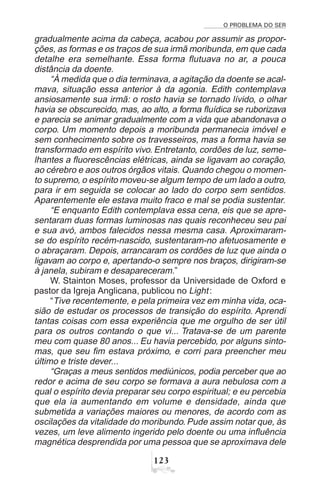 O PROBLEMA DO SER
 !
gradualmente acima da cabeça, acabou por assumir as propor-
ções, as formas e os traços de sua irmã moribunda, em que cada
detalhe era semelhante. Essa forma flutuava no ar, a pouca
distância da doente.
“À medida que o dia terminava, a agitação da doente se acal-
mava, situação essa anterior à da agonia. Edith contemplava
ansiosamente sua irmã: o rosto havia se tornado lívido, o olhar
havia se obscurecido, mas, ao alto, a forma fluídica se ruborizava
e parecia se animar gradualmente com a vida que abandonava o
corpo. Um momento depois a moribunda permanecia imóvel e
sem conhecimento sobre os travesseiros, mas a forma havia se
transformado em espírito vivo. Entretanto, cordões de luz, seme-
lhantes a fluorescências elétricas, ainda se ligavam ao coração,
ao cérebro e aos outros órgãos vitais. Quando chegou o momen-
to supremo, o espírito moveu-se algum tempo de um lado a outro,
para ir em seguida se colocar ao lado do corpo sem sentidos.
Aparentemente ele estava muito fraco e mal se podia sustentar.
“E enquanto Edith contemplava essa cena, eis que se apre-
sentaram duas formas luminosas nas quais reconheceu seu pai
e sua avó, ambos falecidos nessa mesma casa. Aproximaram-
se do espírito recém-nascido, sustentaram-no afetuosamente e
o abraçaram. Depois, arrancaram os cordões de luz que ainda o
ligavam ao corpo e, apertando-o sempre nos braços, dirigiram-se
à janela, subiram e desapareceram.”
W. Stainton Moses, professor da Universidade de Oxford e
pastor da Igreja Anglicana, publicou no Light:
“Tive recentemente, e pela primeira vez em minha vida, oca-
sião de estudar os processos de transição do espírito. Aprendi
tantas coisas com essa experiência que me orgulho de ser útil
para os outros contando o que vi... Tratava-se de um parente
meu com quase 80 anos... Eu havia percebido, por alguns sinto-
mas, que seu fim estava próximo, e corri para preencher meu
último e triste dever...
“Graças a meus sentidos mediúnicos, podia perceber que ao
redor e acima de seu corpo se formava a aura nebulosa com a
qual o espírito devia preparar seu corpo espiritual; e eu percebia
que ela ia aumentando em volume e densidade, ainda que
submetida a variações maiores ou menores, de acordo com as
oscilações da vitalidade do moribundo. Pude assim notar que, às
vezes, um leve alimento ingerido pelo doente ou uma influência
magnética desprendida por uma pessoa que se aproximava dele
 