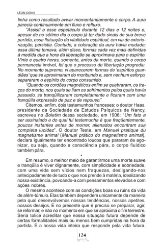 LÉON DENIS
 
tinha como resultado avivar momentaneamente o corpo. A aura
parecia continuamente em fluxo e refluxo.
“Assisti a esse espetáculo durante 12 dias e 12 noites e,
apesar de no sétimo dia o corpo já ter dado sinais de sua breve
partida, essa flutuação da vitalidade espiritual, em via de exterio-
rização, persistia. Contudo, a coloração da aura havia mudado;
essa última tomava, além disso, formas cada vez mais definidas
à medida que a hora da liberação se aproximava para o espírito.
Vinte e quatro horas, somente, antes da morte, quando o corpo
permanecia imóvel, foi que o processo de libertação progrediu.
No momento supremo, vi aparecerem formas de ‘espíritos guar-
diães’ que se aproximaram do moribundo e, sem nenhum esforço,
separaram o espírito do corpo consumido.
“Quando os cordões magnéticos enfim se quebraram, os tra-
ços do morto, nos quais se liam os sofrimentos pelos quais havia
passado, se tranqüilizaram completamente e ficaram com uma
tranqüila expressão de paz e de repouso.”
Citemos, enfim, dois testemunhos franceses: o doutor Haas,
presidente da Sociedade de Estudos Psíquicos de Nancy,
escreveu no Boletim dessa sociedade, em 1906: “Um fato a
ser assinalado e do qual fui testemunha é que freqüentemente,
poucos instantes antes de morrer, alienados encontram sua
completa lucidez”. O doutor Teste, em Manuel pratique du
magnetisme animal (Manual prático do magnetismo animal),
declara igualmente ter encontrado loucos que pararam de ago-
nizar, ou seja, quando a consciência pára, o corpo fluídico
também pára.
*
Em resumo, o melhor meio de garantirmos uma morte suave
e tranqüila é viver dignamente, com simplicidade e sobriedade,
com uma vida sem vícios nem fraquezas, desligando-nos
antecipadamente de tudo o que nos prende à matéria, idealizando
nossa existência, povoando-a com pensamentos elevados e com
ações nobres.
O mesmo acontece com as condições boas ou ruins da vida
de além-túmulo.Elas também dependem unicamente da maneira
pela qual desenvolvemos nossas tendências, nossos apetites,
nossos desejos. É no presente que é preciso se preparar, agir,
se reformar, e não no momento em que se aproxima o fim terrestre.
Seria tolice acreditar que nossa situação futura depende de
certas formalidades mais ou menos bem cumpridas na hora da
partida. É a nossa vida inteira que responde pela vida futura.
 
