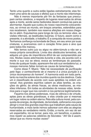 O PROBLEMA DO SER
 #
Tanto uma quanto a outra estão ligadas estreitamente; elas for-
mam uma série de causas e efeitos que a morte não interrompe.
Não é menos importante pôr fim às fantasias que preocu-
pam certos cérebros, a respeito de lugares reservados às almas
após a morte, aonde seres hediondos devem conduzi-las para as
atormentar. Aquele que cuidou do nosso nascimento colocando-
nos, ao virmos ao mundo, em braços amantes, estendidos para
nos receberem, também nos reserva afeições em nossa chega-
da no além. Expulsemos para longe de nós os terrores vãos, as
visões infernais, as beatitudes ilusórias. O futuro, assim como o
presente, é a atividade, o trabalho. É a conquista de novos postos.
Tenhamos confiança na bondade de Deus, em seu amor por suas
criaturas, e avancemos com o coração firme para o alvo que
para todos Ele marcou.
Não temos outro juiz ou algoz no além-túmulo a não ser a
nossa própria consciência. Livres dos obstáculos terrestres, ela
adquire um grau de importância difícil de ser compreendido por
nós. Muitas vezes adormecida durante a vida, ela acorda com a
morte e sua voz se eleva; evoca as lembranças do passado;
livres de qualquer ilusão, aparecem-lhe sob sua verdadeira luz, e
nossas menores faltas tornam-se causa de lamentações.
Como disse F. Myers: “Não há necessidade de purificação
pelo fogo; o conhecimento de si mesmo é a única punição e a
única recompensa do homem”. A harmonia está em toda parte,
tanto na marcha solene dos mundos quanto na dos destinos. Cada
um é classificado de acordo com suas aptidões na ordem uni-
versal. Aos grandes espíritos cabem as altas tarefas, as cria-
ções do gênio; às almas fracas, as obras medíocres, as mis-
sões inferiores. Em todas as atividades de nossas vidas, tende-
mos para o lugar que nos convém e nos pertence legitimamente.
Façamo-nos almas poderosas, ricas de ciência e de virtude,
aptas para as obras grandiosas, e elas criarão por si mesmas
um lugar nobre na ordem eterna.Pela alta cultura moral, pela con-
quista da energia, da dignidade, da bondade, esforcemo-nos para
atingir o nível dos grandes espíritos que trabalham pela causa da
humanidade, e mais tarde iremos saborear com eles as alegrias
reservadas ao verdadeiro mérito. Então, a morte, em vez de ser
um espantalho, irá se tornar, para nós, um benefício, e podere-
mos repetir as palavras célebres de Sócrates: “Ah! Se é assim,
deixai que eu morra muitas vezes!”
 