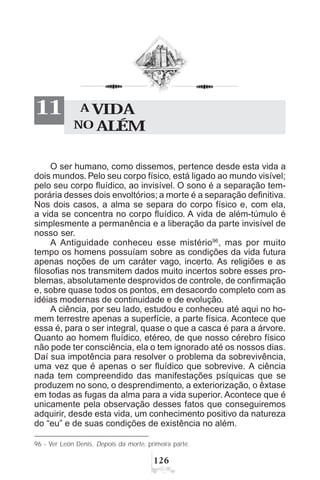 $
O ser humano, como dissemos, pertence desde esta vida a
dois mundos. Pelo seu corpo físico, está ligado ao mundo visível;
pelo seu corpo fluídico, ao invisível. O sono é a separação tem-
porária desses dois envoltórios; a morte é a separação definitiva.
Nos dois casos, a alma se separa do corpo físico e, com ela,
a vida se concentra no corpo fluídico. A vida de além-túmulo é
simplesmente a permanência e a liberação da parte invisível de
nosso ser.
A Antiguidade conheceu esse mistério96
, mas por muito
tempo os homens possuíam sobre as condições da vida futura
apenas noções de um caráter vago, incerto. As religiões e as
filosofias nos transmitem dados muito incertos sobre esses pro-
blemas, absolutamente desprovidos de controle, de confirmação
e, sobre quase todos os pontos, em desacordo completo com as
idéias modernas de continuidade e de evolução.
A ciência, por seu lado, estudou e conheceu até aqui no ho-
mem terrestre apenas a superfície, a parte física. Acontece que
essa é, para o ser integral, quase o que a casca é para a árvore.
Quanto ao homem fluídico, etéreo, de que nosso cérebro físico
não pode ter consciência, ela o tem ignorado até os nossos dias.
Daí sua impotência para resolver o problema da sobrevivência,
uma vez que é apenas o ser fluídico que sobrevive. A ciência
nada tem compreendido das manifestações psíquicas que se
produzem no sono, o desprendimento, a exteriorização, o êxtase
em todas as fugas da alma para a vida superior. Acontece que é
unicamente pela observação desses fatos que conseguiremos
adquirir, desde esta vida, um conhecimento positivo da natureza
do “eu” e de suas condições de existência no além.
A VIDA
NO ALÉM
11
96 - Ver León Denis, Depois da morte, primeira parte.
 