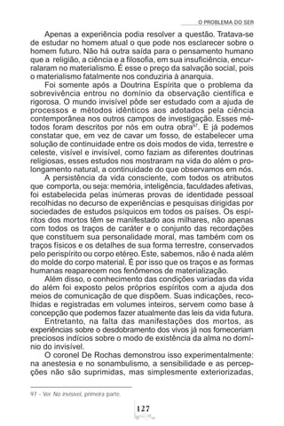 O PROBLEMA DO SER
 %
Apenas a experiência podia resolver a questão. Tratava-se
de estudar no homem atual o que pode nos esclarecer sobre o
homem futuro. Não há outra saída para o pensamento humano
que a religião, a ciência e a filosofia, em sua insuficiência, encur-
ralaram no materialismo. É esse o preço da salvação social, pois
o materialismo fatalmente nos conduziria à anarquia.
Foi somente após a Doutrina Espírita que o problema da
sobrevivência entrou no domínio da observação científica e
rigorosa. O mundo invisível pôde ser estudado com a ajuda de
processos e métodos idênticos aos adotados pela ciência
contemporânea nos outros campos de investigação. Esses mé-
todos foram descritos por nós em outra obra97
. E já podemos
constatar que, em vez de cavar um fosso, de estabelecer uma
solução de continuidade entre os dois modos de vida, terrestre e
celeste, visível e invisível, como faziam as diferentes doutrinas
religiosas, esses estudos nos mostraram na vida do além o pro-
longamento natural, a continuidade do que observamos em nós.
A persistência da vida consciente, com todos os atributos
que comporta, ou seja:memória, inteligência, faculdades afetivas,
foi estabelecida pelas inúmeras provas de identidade pessoal
recolhidas no decurso de experiências e pesquisas dirigidas por
sociedades de estudos psíquicos em todos os países. Os espí-
ritos dos mortos têm se manifestado aos milhares, não apenas
com todos os traços de caráter e o conjunto das recordações
que constituem sua personalidade moral, mas também com os
traços físicos e os detalhes de sua forma terrestre, conservados
pelo perispírito ou corpo etéreo. Este, sabemos, não é nada além
do molde do corpo material. É por isso que os traços e as formas
humanas reaparecem nos fenômenos de materialização.
Além disso, o conhecimento das condições variadas da vida
do além foi exposto pelos próprios espíritos com a ajuda dos
meios de comunicação de que dispõem. Suas indicações, reco-
lhidas e registradas em volumes inteiros, servem como base à
concepção que podemos fazer atualmente das leis da vida futura.
Entretanto, na falta das manifestações dos mortos, as
experiências sobre o desdobramento dos vivos já nos forneceriam
preciosos indícios sobre o modo de existência da alma no domí-
nio do invisível.
O coronel De Rochas demonstrou isso experimentalmente:
na anestesia e no sonambulismo, a sensibilidade e as percep-
ções não são suprimidas, mas simplesmente exteriorizadas,
97 - Ver No invisível, primeira parte.
 