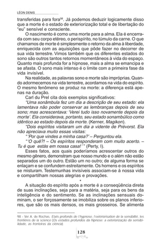 LÉON DENIS
 
transferidas para fora98
. Já podemos deduzir logicamente disso
que a morte é o estado de exteriorização total e de libertação do
“eu” sensível e consciente.
O nascimento é como uma morte para a alma. Ela é encerra-
da com seu corpo etéreo, o perispírito, no túmulo da carne.O que
chamamos de morte é simplesmente o retorno da alma à liberdade,
enriquecida com as aquisições que pôde fazer no decorrer de
sua vida terrestre. Vimos também que os diferentes estados do
sono são outros tantos retornos momentâneos à vida do espaço.
Quanto mais profunda for a hipnose, mais a alma se emancipa e
se afasta. O sono mais intenso é o limite com a primeira fase da
vida invisível.
Na realidade, as palavras sono e morte são impróprias.Quan-
do adormecemos na vida terrestre, acordamos na vida do espírito.
O mesmo fenômeno se produz na morte: a diferença está ape-
nas na duração.
Carl du Prel cita dois exemplos significativos:
“Uma sonâmbula fez um dia a descrição de seu estado: ela
lamentava não poder conservar as lembranças depois de seu
sono; mas acrescentava: ‘Verei tudo isso novamente depois da
morte’. Ela considerava, portanto, seu estado sonambúlico como
idêntico ao estado depois da morte. (Kerner, Magikon).
“Dois espíritos visitaram um dia a vidente de Prévorst. Ela
não apreciava muito essas visitas:
“‘Por que vindes a minha casa?’ – Perguntou ela.
“‘O quê?! – Os espíritos responderam com muito acerto. –
Tu é que estás em nossa casa! ’” (Perty, I).
Esses fatos, aos quais poderíamos acrescentar outros do
mesmo gênero, demonstram que nosso mundo e o além não estão
separados um do outro. Estão um no outro; de alguma forma se
enlaçam e se confundem estreitamente. Os homens e os espíritos
se misturam. Testemunhas invisíveis associam-se à nossa vida
e compartilham nossas alegrias e provações.
*
A situação do espírito após a morte é a conseqüência direta
de suas inclinações, seja para a matéria, seja para os bens da
inteligência e do sentimento. Se as inclinações sensuais do-
minam, o ser forçosamente se imobiliza sobre os planos inferio-
res, que são os mais densos, os mais grosseiros. Se alimenta
98 - Ver A. de Rochas. Etats profonds de l’hypnose, l’extériorisation de la sensibilité, les
frontières de la science (Os estados profundos da hipnose; a exteriorização da sensibi-
lidade, as fronteiras da ciência).
 