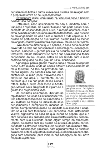 O PROBLEMA DO SER
 '
pensamentos belos e puros, eleva-se a esferas em relação com
a própria natureza de seus pensamentos.
Swedenborg disse, com razão: “O céu está onde o homem
colocou seu coração”.
Entretanto, esse selecionamento não é imediato nem a
transição é repentina. Se o olhar humano não pode passar brus-
camente da obscuridade para a luz, o mesmo acontece com a
alma. A morte nos faz entrar num estado transitório, uma espécie
de prolongamento da vida física e anterior à vida espiritual. É o
estado de perturbação de que falamos, estado mais ou menos
prolongado, conforme a natureza espessa ou etérea do perispírito.
Livre do fardo material que a oprimia, a alma acha-se ainda
envolvida na rede dos pensamentos e das imagens – sensações,
paixões, emoções – gerada por ela no decurso das suas vidas
terrestres; terá de familiarizar-se com a sua nova situação, tomar
consciência do seu estado, antes de ser levada para o meio
cósmico adequado ao seu grau de luz ou densidade.
A princípio, para a grande maioria, tudo é motivo de espanto
nesse outro mundo, onde as coisas diferem essencialmente do
meio terrestre. As leis da gravidade são
menos rígidas. As paredes não são mais
obstáculos. A alma pode atravessá-las e
elevar-se nos ares. E, entretanto, certos
entraves que ela não pode definir ainda a
retêm. Tudo a deixa com medo e hesita-
ção. Mas os seus amigos de lá vigiam-na e
guiam-lhe os primeiros vôos.
Os espíritos adiantados libertam-se
rapidamente de todas as influências terres-
tres e tomam consciência de si mesmos. O
véu material se rasga ao impulso de seus
pensamentos e perspectivas imensas se
abrem. Compreendem quase de imediato sua situação e adap-
tam-se a ela com facilidade. Seu perispírito, esse instrumento
volitivo, organismo da alma da qual nunca se separa, que é a
obra de todo o seu passado, pois ela o construiu e teceu pessoal-
mente com sua atividade, flutua algum tempo na atmosfera.
Depois, de acordo com seu estado de sutileza, de poder, corres-
pondente às atrações distantes, ele se sente naturalmente atraí-
do para associações similares, para agrupamentos de espíritos
da mesma ordem, espíritos luminosos que rodeiam o recém-che-
gado com solicitude, para iniciá-lo nas condições de seu novo
modo de existência.
Emannuel Swedenborg: sábio e
poliglota sueco. Inteligência
brilhante de sua época, levou
as revelações espíritas de que
era precursor para um caminho
personalista, chegando a fundar
uma religião a que chamou
Nova Igreja.
 